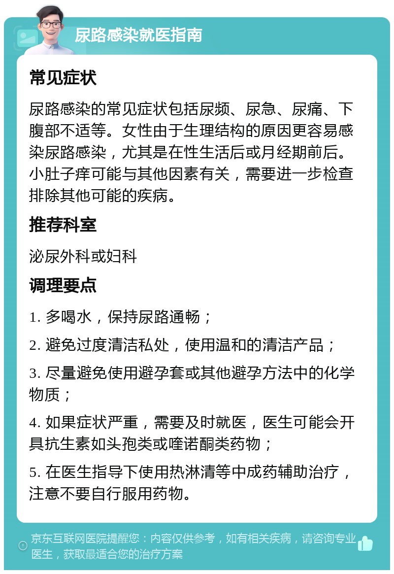 尿路感染就医指南 常见症状 尿路感染的常见症状包括尿频、尿急、尿痛、下腹部不适等。女性由于生理结构的原因更容易感染尿路感染，尤其是在性生活后或月经期前后。小肚子痒可能与其他因素有关，需要进一步检查排除其他可能的疾病。 推荐科室 泌尿外科或妇科 调理要点 1. 多喝水，保持尿路通畅； 2. 避免过度清洁私处，使用温和的清洁产品； 3. 尽量避免使用避孕套或其他避孕方法中的化学物质； 4. 如果症状严重，需要及时就医，医生可能会开具抗生素如头孢类或喹诺酮类药物； 5. 在医生指导下使用热淋清等中成药辅助治疗，注意不要自行服用药物。