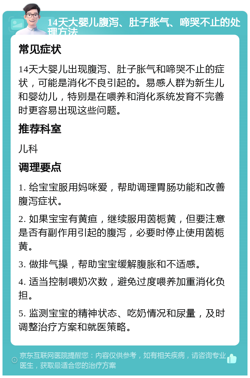 14天大婴儿腹泻、肚子胀气、啼哭不止的处理方法 常见症状 14天大婴儿出现腹泻、肚子胀气和啼哭不止的症状，可能是消化不良引起的。易感人群为新生儿和婴幼儿，特别是在喂养和消化系统发育不完善时更容易出现这些问题。 推荐科室 儿科 调理要点 1. 给宝宝服用妈咪爱，帮助调理胃肠功能和改善腹泻症状。 2. 如果宝宝有黄疸，继续服用茵栀黄，但要注意是否有副作用引起的腹泻，必要时停止使用茵栀黄。 3. 做排气操，帮助宝宝缓解腹胀和不适感。 4. 适当控制喂奶次数，避免过度喂养加重消化负担。 5. 监测宝宝的精神状态、吃奶情况和尿量，及时调整治疗方案和就医策略。