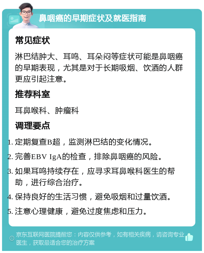 鼻咽癌的早期症状及就医指南 常见症状 淋巴结肿大、耳鸣、耳朵闷等症状可能是鼻咽癌的早期表现，尤其是对于长期吸烟、饮酒的人群更应引起注意。 推荐科室 耳鼻喉科、肿瘤科 调理要点 定期复查B超，监测淋巴结的变化情况。 完善EBV IgA的检查，排除鼻咽癌的风险。 如果耳鸣持续存在，应寻求耳鼻喉科医生的帮助，进行综合治疗。 保持良好的生活习惯，避免吸烟和过量饮酒。 注意心理健康，避免过度焦虑和压力。