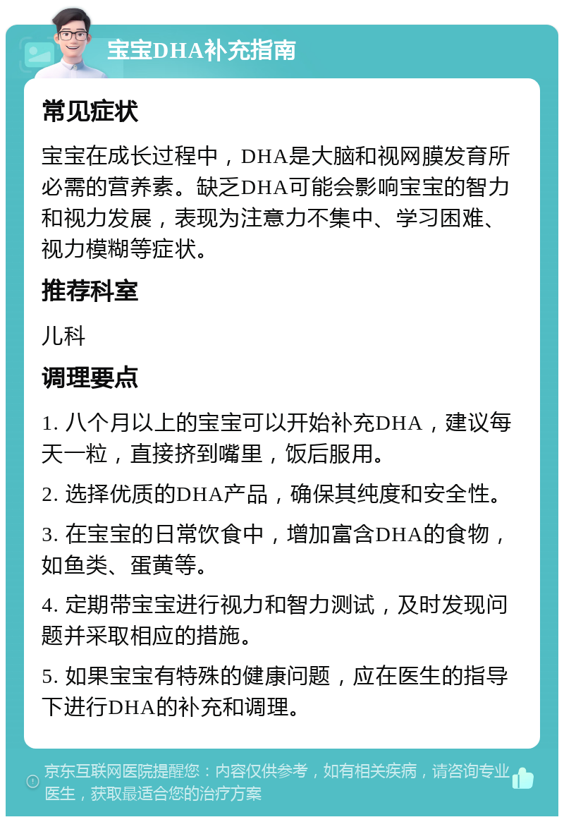 宝宝DHA补充指南 常见症状 宝宝在成长过程中，DHA是大脑和视网膜发育所必需的营养素。缺乏DHA可能会影响宝宝的智力和视力发展，表现为注意力不集中、学习困难、视力模糊等症状。 推荐科室 儿科 调理要点 1. 八个月以上的宝宝可以开始补充DHA，建议每天一粒，直接挤到嘴里，饭后服用。 2. 选择优质的DHA产品，确保其纯度和安全性。 3. 在宝宝的日常饮食中，增加富含DHA的食物，如鱼类、蛋黄等。 4. 定期带宝宝进行视力和智力测试，及时发现问题并采取相应的措施。 5. 如果宝宝有特殊的健康问题，应在医生的指导下进行DHA的补充和调理。