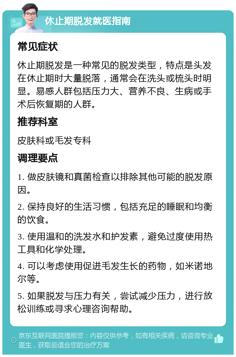 休止期脱发就医指南 常见症状 休止期脱发是一种常见的脱发类型，特点是头发在休止期时大量脱落，通常会在洗头或梳头时明显。易感人群包括压力大、营养不良、生病或手术后恢复期的人群。 推荐科室 皮肤科或毛发专科 调理要点 1. 做皮肤镜和真菌检查以排除其他可能的脱发原因。 2. 保持良好的生活习惯，包括充足的睡眠和均衡的饮食。 3. 使用温和的洗发水和护发素，避免过度使用热工具和化学处理。 4. 可以考虑使用促进毛发生长的药物，如米诺地尔等。 5. 如果脱发与压力有关，尝试减少压力，进行放松训练或寻求心理咨询帮助。