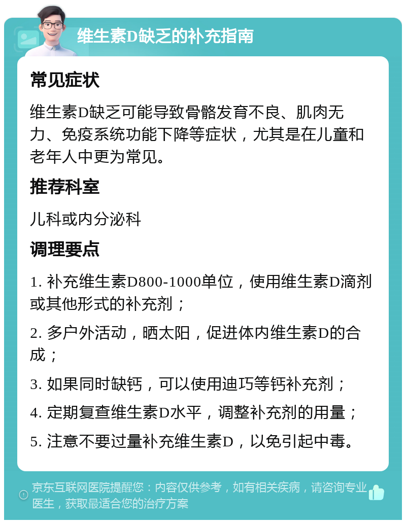 维生素D缺乏的补充指南 常见症状 维生素D缺乏可能导致骨骼发育不良、肌肉无力、免疫系统功能下降等症状，尤其是在儿童和老年人中更为常见。 推荐科室 儿科或内分泌科 调理要点 1. 补充维生素D800-1000单位，使用维生素D滴剂或其他形式的补充剂； 2. 多户外活动，晒太阳，促进体内维生素D的合成； 3. 如果同时缺钙，可以使用迪巧等钙补充剂； 4. 定期复查维生素D水平，调整补充剂的用量； 5. 注意不要过量补充维生素D，以免引起中毒。