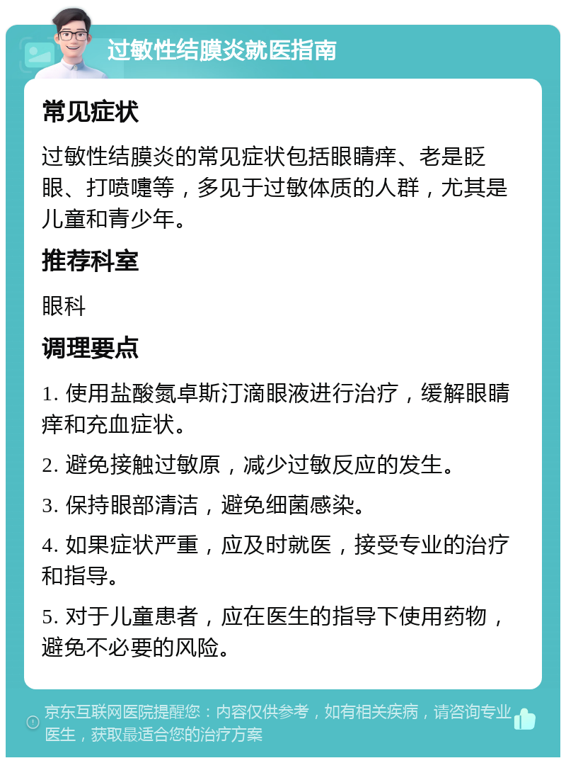 过敏性结膜炎就医指南 常见症状 过敏性结膜炎的常见症状包括眼睛痒、老是眨眼、打喷嚏等，多见于过敏体质的人群，尤其是儿童和青少年。 推荐科室 眼科 调理要点 1. 使用盐酸氮卓斯汀滴眼液进行治疗，缓解眼睛痒和充血症状。 2. 避免接触过敏原，减少过敏反应的发生。 3. 保持眼部清洁，避免细菌感染。 4. 如果症状严重，应及时就医，接受专业的治疗和指导。 5. 对于儿童患者，应在医生的指导下使用药物，避免不必要的风险。