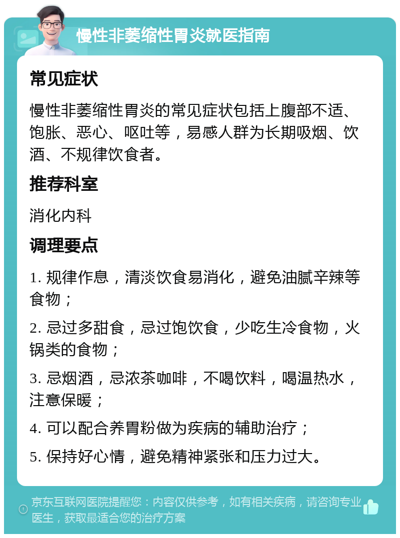 慢性非萎缩性胃炎就医指南 常见症状 慢性非萎缩性胃炎的常见症状包括上腹部不适、饱胀、恶心、呕吐等，易感人群为长期吸烟、饮酒、不规律饮食者。 推荐科室 消化内科 调理要点 1. 规律作息，清淡饮食易消化，避免油腻辛辣等食物； 2. 忌过多甜食，忌过饱饮食，少吃生冷食物，火锅类的食物； 3. 忌烟酒，忌浓茶咖啡，不喝饮料，喝温热水，注意保暖； 4. 可以配合养胃粉做为疾病的辅助治疗； 5. 保持好心情，避免精神紧张和压力过大。