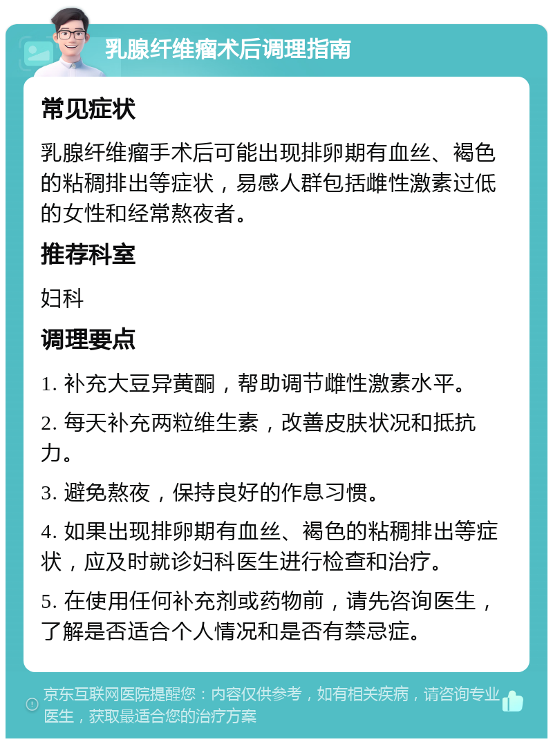 乳腺纤维瘤术后调理指南 常见症状 乳腺纤维瘤手术后可能出现排卵期有血丝、褐色的粘稠排出等症状，易感人群包括雌性激素过低的女性和经常熬夜者。 推荐科室 妇科 调理要点 1. 补充大豆异黄酮，帮助调节雌性激素水平。 2. 每天补充两粒维生素，改善皮肤状况和抵抗力。 3. 避免熬夜，保持良好的作息习惯。 4. 如果出现排卵期有血丝、褐色的粘稠排出等症状，应及时就诊妇科医生进行检查和治疗。 5. 在使用任何补充剂或药物前，请先咨询医生，了解是否适合个人情况和是否有禁忌症。