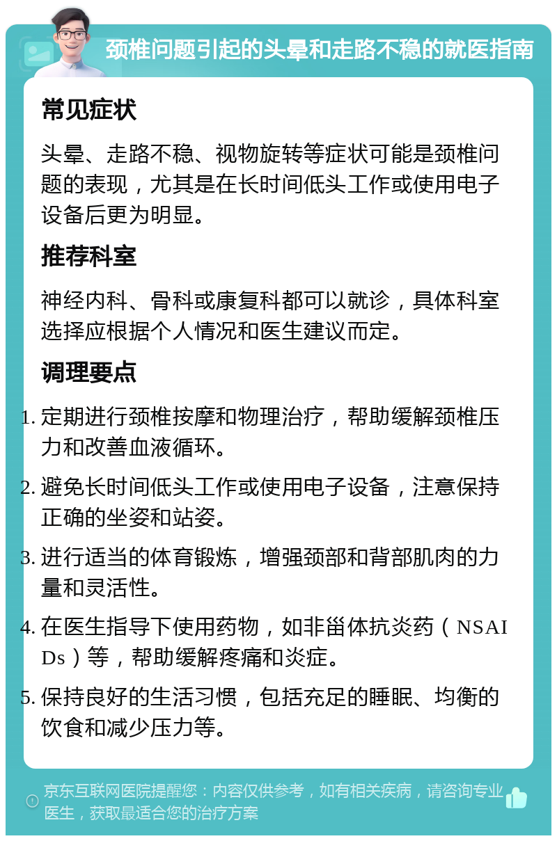 颈椎问题引起的头晕和走路不稳的就医指南 常见症状 头晕、走路不稳、视物旋转等症状可能是颈椎问题的表现，尤其是在长时间低头工作或使用电子设备后更为明显。 推荐科室 神经内科、骨科或康复科都可以就诊，具体科室选择应根据个人情况和医生建议而定。 调理要点 定期进行颈椎按摩和物理治疗，帮助缓解颈椎压力和改善血液循环。 避免长时间低头工作或使用电子设备，注意保持正确的坐姿和站姿。 进行适当的体育锻炼，增强颈部和背部肌肉的力量和灵活性。 在医生指导下使用药物，如非甾体抗炎药（NSAIDs）等，帮助缓解疼痛和炎症。 保持良好的生活习惯，包括充足的睡眠、均衡的饮食和减少压力等。