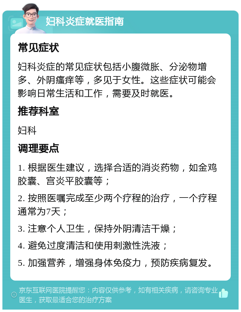 妇科炎症就医指南 常见症状 妇科炎症的常见症状包括小腹微胀、分泌物增多、外阴瘙痒等，多见于女性。这些症状可能会影响日常生活和工作，需要及时就医。 推荐科室 妇科 调理要点 1. 根据医生建议，选择合适的消炎药物，如金鸡胶囊、宫炎平胶囊等； 2. 按照医嘱完成至少两个疗程的治疗，一个疗程通常为7天； 3. 注意个人卫生，保持外阴清洁干燥； 4. 避免过度清洁和使用刺激性洗液； 5. 加强营养，增强身体免疫力，预防疾病复发。