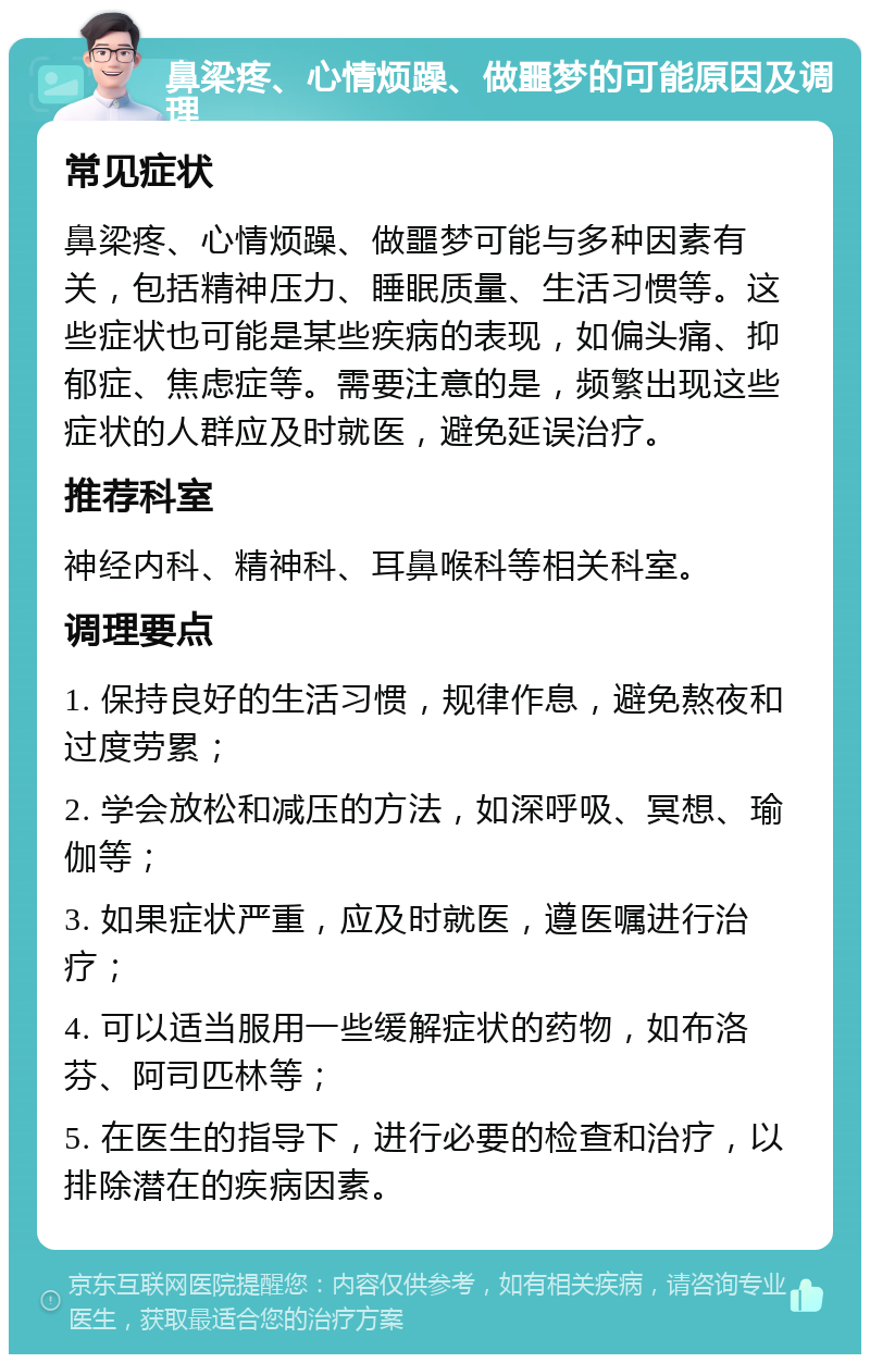 鼻梁疼、心情烦躁、做噩梦的可能原因及调理 常见症状 鼻梁疼、心情烦躁、做噩梦可能与多种因素有关，包括精神压力、睡眠质量、生活习惯等。这些症状也可能是某些疾病的表现，如偏头痛、抑郁症、焦虑症等。需要注意的是，频繁出现这些症状的人群应及时就医，避免延误治疗。 推荐科室 神经内科、精神科、耳鼻喉科等相关科室。 调理要点 1. 保持良好的生活习惯，规律作息，避免熬夜和过度劳累； 2. 学会放松和减压的方法，如深呼吸、冥想、瑜伽等； 3. 如果症状严重，应及时就医，遵医嘱进行治疗； 4. 可以适当服用一些缓解症状的药物，如布洛芬、阿司匹林等； 5. 在医生的指导下，进行必要的检查和治疗，以排除潜在的疾病因素。