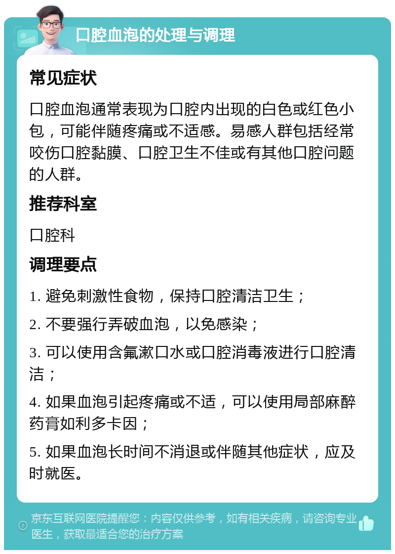 口腔血泡的处理与调理 常见症状 口腔血泡通常表现为口腔内出现的白色或红色小包，可能伴随疼痛或不适感。易感人群包括经常咬伤口腔黏膜、口腔卫生不佳或有其他口腔问题的人群。 推荐科室 口腔科 调理要点 1. 避免刺激性食物，保持口腔清洁卫生； 2. 不要强行弄破血泡，以免感染； 3. 可以使用含氟漱口水或口腔消毒液进行口腔清洁； 4. 如果血泡引起疼痛或不适，可以使用局部麻醉药膏如利多卡因； 5. 如果血泡长时间不消退或伴随其他症状，应及时就医。