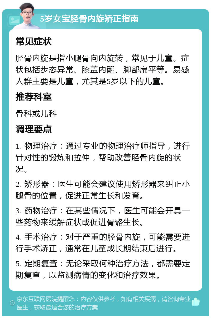 5岁女宝胫骨内旋矫正指南 常见症状 胫骨内旋是指小腿骨向内旋转，常见于儿童。症状包括步态异常、膝盖内翻、脚部扁平等。易感人群主要是儿童，尤其是5岁以下的儿童。 推荐科室 骨科或儿科 调理要点 1. 物理治疗：通过专业的物理治疗师指导，进行针对性的锻炼和拉伸，帮助改善胫骨内旋的状况。 2. 矫形器：医生可能会建议使用矫形器来纠正小腿骨的位置，促进正常生长和发育。 3. 药物治疗：在某些情况下，医生可能会开具一些药物来缓解症状或促进骨骼生长。 4. 手术治疗：对于严重的胫骨内旋，可能需要进行手术矫正，通常在儿童成长期结束后进行。 5. 定期复查：无论采取何种治疗方法，都需要定期复查，以监测病情的变化和治疗效果。