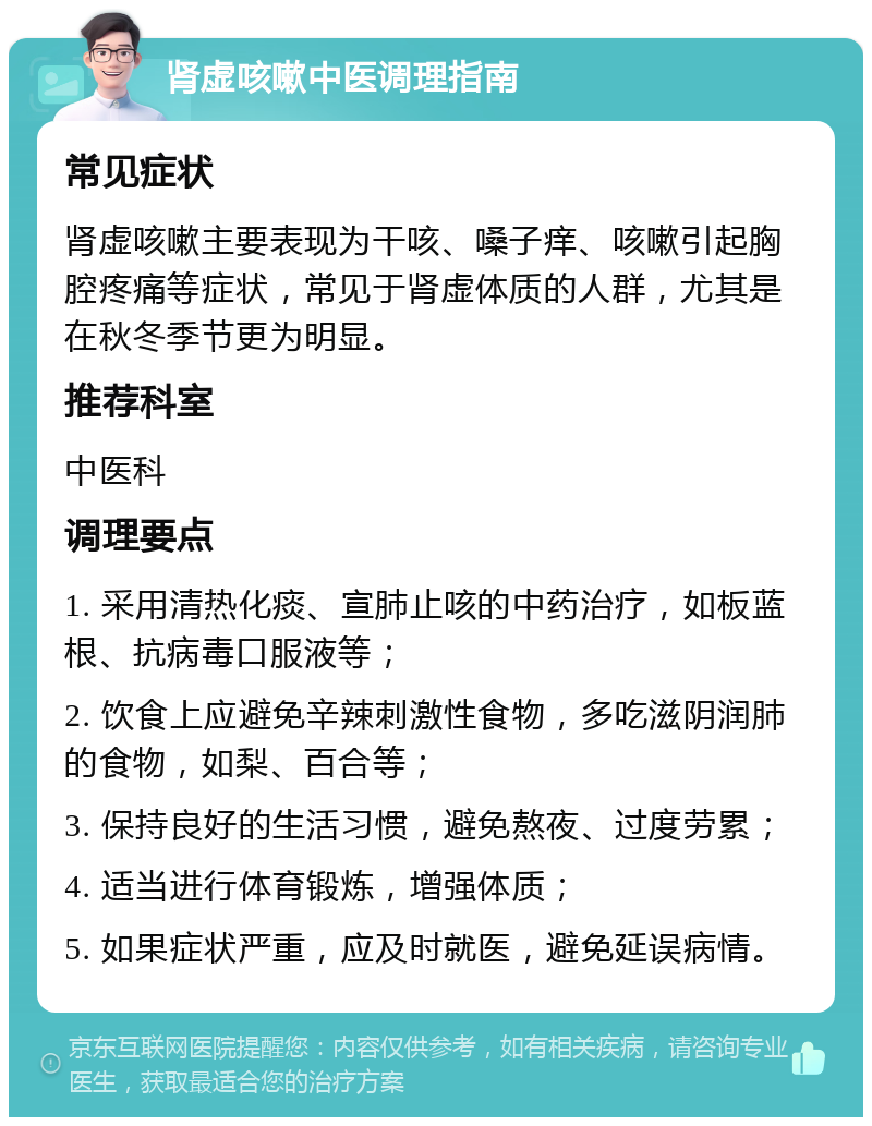 肾虚咳嗽中医调理指南 常见症状 肾虚咳嗽主要表现为干咳、嗓子痒、咳嗽引起胸腔疼痛等症状，常见于肾虚体质的人群，尤其是在秋冬季节更为明显。 推荐科室 中医科 调理要点 1. 采用清热化痰、宣肺止咳的中药治疗，如板蓝根、抗病毒口服液等； 2. 饮食上应避免辛辣刺激性食物，多吃滋阴润肺的食物，如梨、百合等； 3. 保持良好的生活习惯，避免熬夜、过度劳累； 4. 适当进行体育锻炼，增强体质； 5. 如果症状严重，应及时就医，避免延误病情。