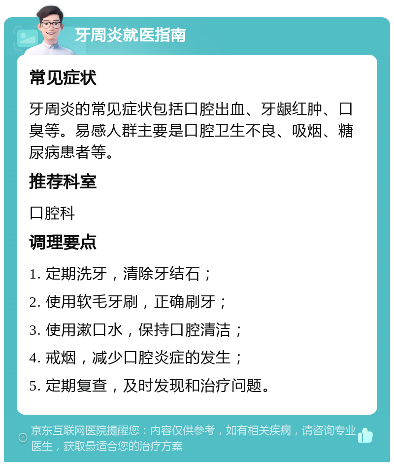 牙周炎就医指南 常见症状 牙周炎的常见症状包括口腔出血、牙龈红肿、口臭等。易感人群主要是口腔卫生不良、吸烟、糖尿病患者等。 推荐科室 口腔科 调理要点 1. 定期洗牙，清除牙结石； 2. 使用软毛牙刷，正确刷牙； 3. 使用漱口水，保持口腔清洁； 4. 戒烟，减少口腔炎症的发生； 5. 定期复查，及时发现和治疗问题。