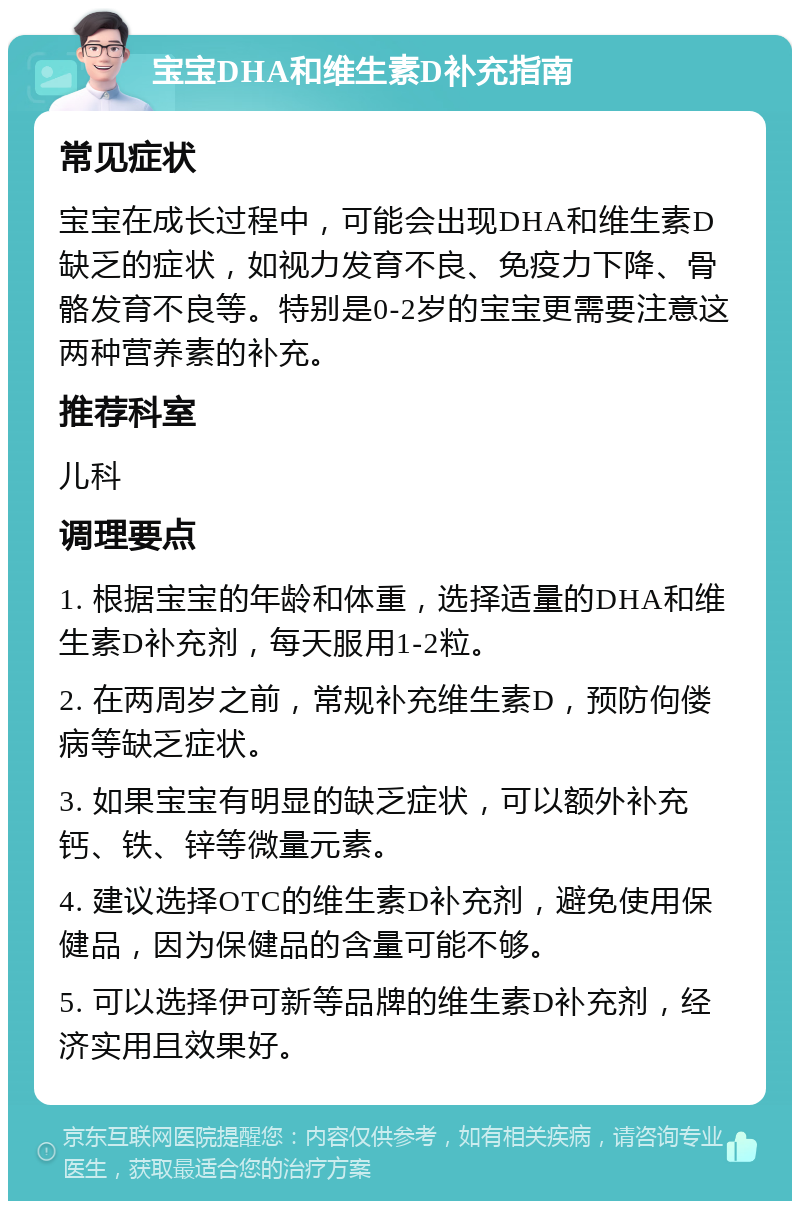 宝宝DHA和维生素D补充指南 常见症状 宝宝在成长过程中，可能会出现DHA和维生素D缺乏的症状，如视力发育不良、免疫力下降、骨骼发育不良等。特别是0-2岁的宝宝更需要注意这两种营养素的补充。 推荐科室 儿科 调理要点 1. 根据宝宝的年龄和体重，选择适量的DHA和维生素D补充剂，每天服用1-2粒。 2. 在两周岁之前，常规补充维生素D，预防佝偻病等缺乏症状。 3. 如果宝宝有明显的缺乏症状，可以额外补充钙、铁、锌等微量元素。 4. 建议选择OTC的维生素D补充剂，避免使用保健品，因为保健品的含量可能不够。 5. 可以选择伊可新等品牌的维生素D补充剂，经济实用且效果好。