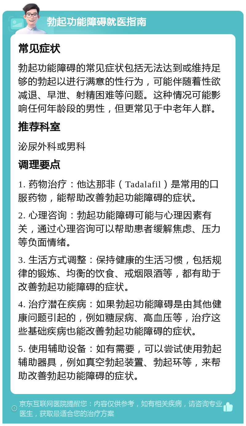 勃起功能障碍就医指南 常见症状 勃起功能障碍的常见症状包括无法达到或维持足够的勃起以进行满意的性行为，可能伴随着性欲减退、早泄、射精困难等问题。这种情况可能影响任何年龄段的男性，但更常见于中老年人群。 推荐科室 泌尿外科或男科 调理要点 1. 药物治疗：他达那非（Tadalafil）是常用的口服药物，能帮助改善勃起功能障碍的症状。 2. 心理咨询：勃起功能障碍可能与心理因素有关，通过心理咨询可以帮助患者缓解焦虑、压力等负面情绪。 3. 生活方式调整：保持健康的生活习惯，包括规律的锻炼、均衡的饮食、戒烟限酒等，都有助于改善勃起功能障碍的症状。 4. 治疗潜在疾病：如果勃起功能障碍是由其他健康问题引起的，例如糖尿病、高血压等，治疗这些基础疾病也能改善勃起功能障碍的症状。 5. 使用辅助设备：如有需要，可以尝试使用勃起辅助器具，例如真空勃起装置、勃起环等，来帮助改善勃起功能障碍的症状。