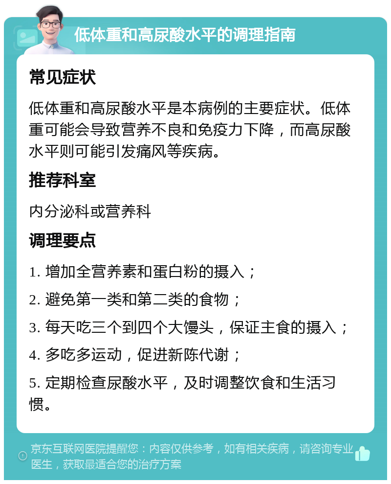 低体重和高尿酸水平的调理指南 常见症状 低体重和高尿酸水平是本病例的主要症状。低体重可能会导致营养不良和免疫力下降，而高尿酸水平则可能引发痛风等疾病。 推荐科室 内分泌科或营养科 调理要点 1. 增加全营养素和蛋白粉的摄入； 2. 避免第一类和第二类的食物； 3. 每天吃三个到四个大馒头，保证主食的摄入； 4. 多吃多运动，促进新陈代谢； 5. 定期检查尿酸水平，及时调整饮食和生活习惯。