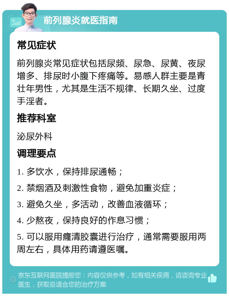 前列腺炎就医指南 常见症状 前列腺炎常见症状包括尿频、尿急、尿黄、夜尿增多、排尿时小腹下疼痛等。易感人群主要是青壮年男性，尤其是生活不规律、长期久坐、过度手淫者。 推荐科室 泌尿外科 调理要点 1. 多饮水，保持排尿通畅； 2. 禁烟酒及刺激性食物，避免加重炎症； 3. 避免久坐，多活动，改善血液循环； 4. 少熬夜，保持良好的作息习惯； 5. 可以服用癃清胶囊进行治疗，通常需要服用两周左右，具体用药请遵医嘱。