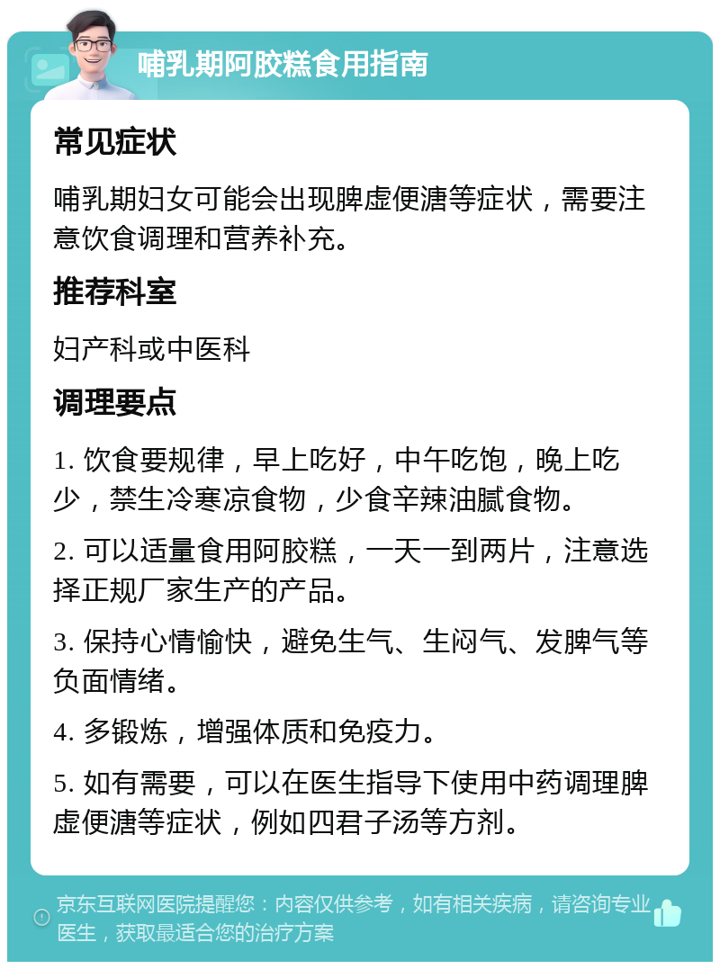 哺乳期阿胶糕食用指南 常见症状 哺乳期妇女可能会出现脾虚便溏等症状，需要注意饮食调理和营养补充。 推荐科室 妇产科或中医科 调理要点 1. 饮食要规律，早上吃好，中午吃饱，晚上吃少，禁生冷寒凉食物，少食辛辣油腻食物。 2. 可以适量食用阿胶糕，一天一到两片，注意选择正规厂家生产的产品。 3. 保持心情愉快，避免生气、生闷气、发脾气等负面情绪。 4. 多锻炼，增强体质和免疫力。 5. 如有需要，可以在医生指导下使用中药调理脾虚便溏等症状，例如四君子汤等方剂。