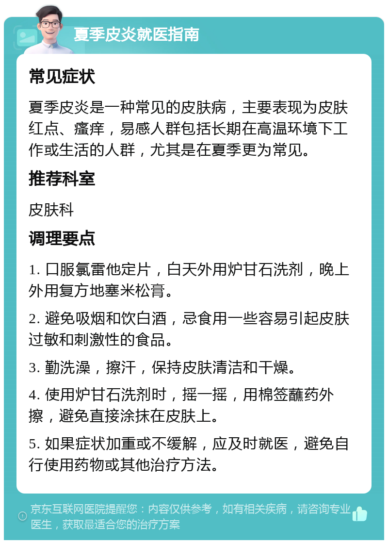 夏季皮炎就医指南 常见症状 夏季皮炎是一种常见的皮肤病，主要表现为皮肤红点、瘙痒，易感人群包括长期在高温环境下工作或生活的人群，尤其是在夏季更为常见。 推荐科室 皮肤科 调理要点 1. 口服氯雷他定片，白天外用炉甘石洗剂，晚上外用复方地塞米松膏。 2. 避免吸烟和饮白酒，忌食用一些容易引起皮肤过敏和刺激性的食品。 3. 勤洗澡，擦汗，保持皮肤清洁和干燥。 4. 使用炉甘石洗剂时，摇一摇，用棉签蘸药外擦，避免直接涂抹在皮肤上。 5. 如果症状加重或不缓解，应及时就医，避免自行使用药物或其他治疗方法。