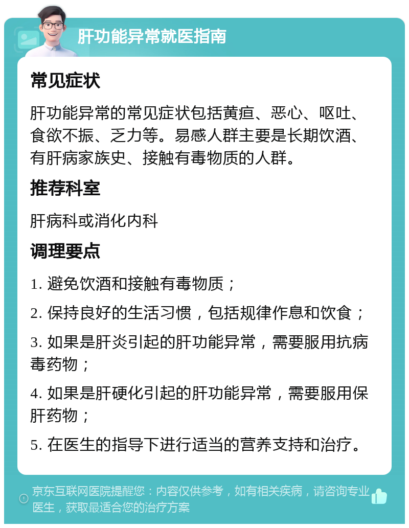 肝功能异常就医指南 常见症状 肝功能异常的常见症状包括黄疸、恶心、呕吐、食欲不振、乏力等。易感人群主要是长期饮酒、有肝病家族史、接触有毒物质的人群。 推荐科室 肝病科或消化内科 调理要点 1. 避免饮酒和接触有毒物质； 2. 保持良好的生活习惯，包括规律作息和饮食； 3. 如果是肝炎引起的肝功能异常，需要服用抗病毒药物； 4. 如果是肝硬化引起的肝功能异常，需要服用保肝药物； 5. 在医生的指导下进行适当的营养支持和治疗。