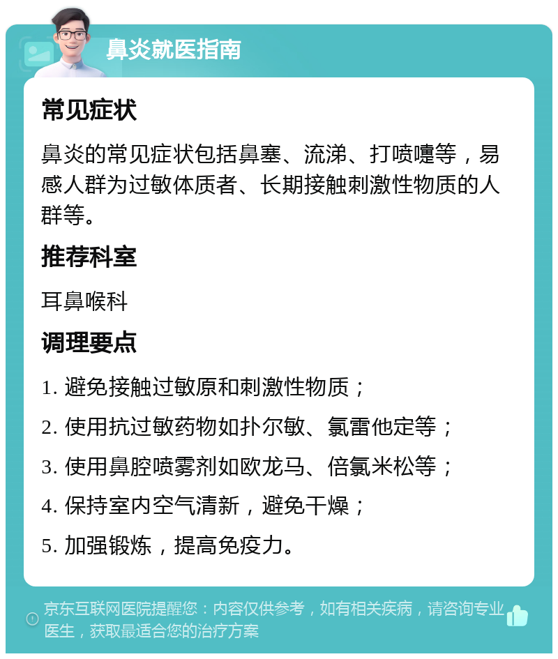 鼻炎就医指南 常见症状 鼻炎的常见症状包括鼻塞、流涕、打喷嚏等，易感人群为过敏体质者、长期接触刺激性物质的人群等。 推荐科室 耳鼻喉科 调理要点 1. 避免接触过敏原和刺激性物质； 2. 使用抗过敏药物如扑尔敏、氯雷他定等； 3. 使用鼻腔喷雾剂如欧龙马、倍氯米松等； 4. 保持室内空气清新，避免干燥； 5. 加强锻炼，提高免疫力。