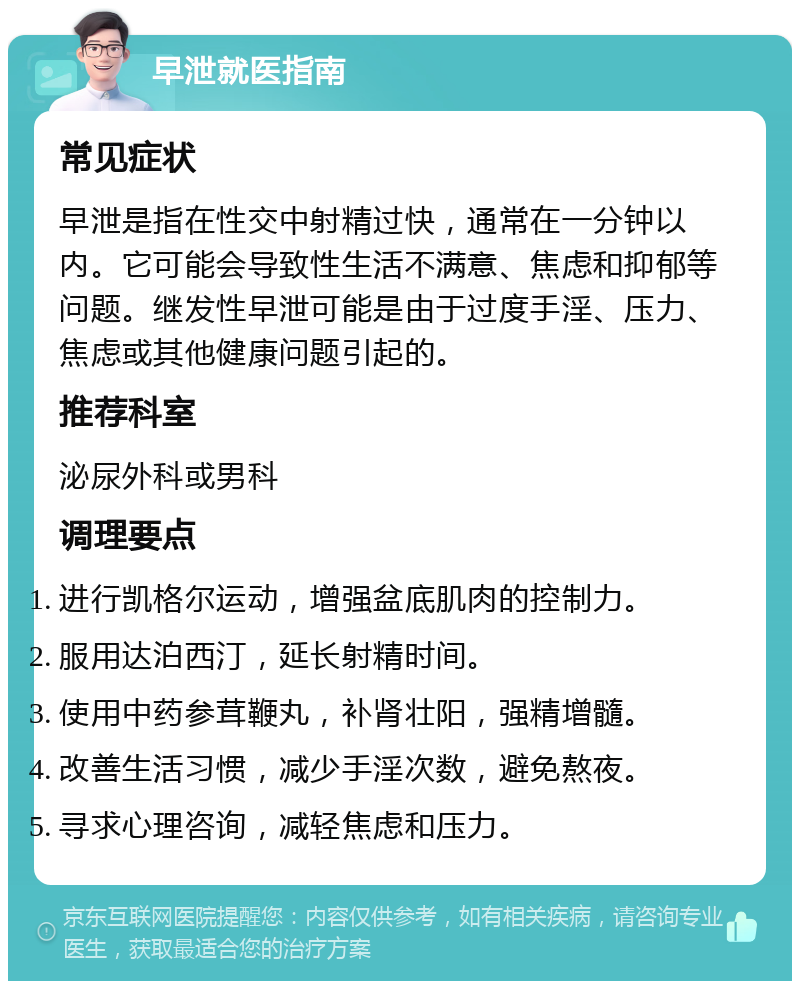 早泄就医指南 常见症状 早泄是指在性交中射精过快，通常在一分钟以内。它可能会导致性生活不满意、焦虑和抑郁等问题。继发性早泄可能是由于过度手淫、压力、焦虑或其他健康问题引起的。 推荐科室 泌尿外科或男科 调理要点 进行凯格尔运动，增强盆底肌肉的控制力。 服用达泊西汀，延长射精时间。 使用中药参茸鞭丸，补肾壮阳，强精增髓。 改善生活习惯，减少手淫次数，避免熬夜。 寻求心理咨询，减轻焦虑和压力。