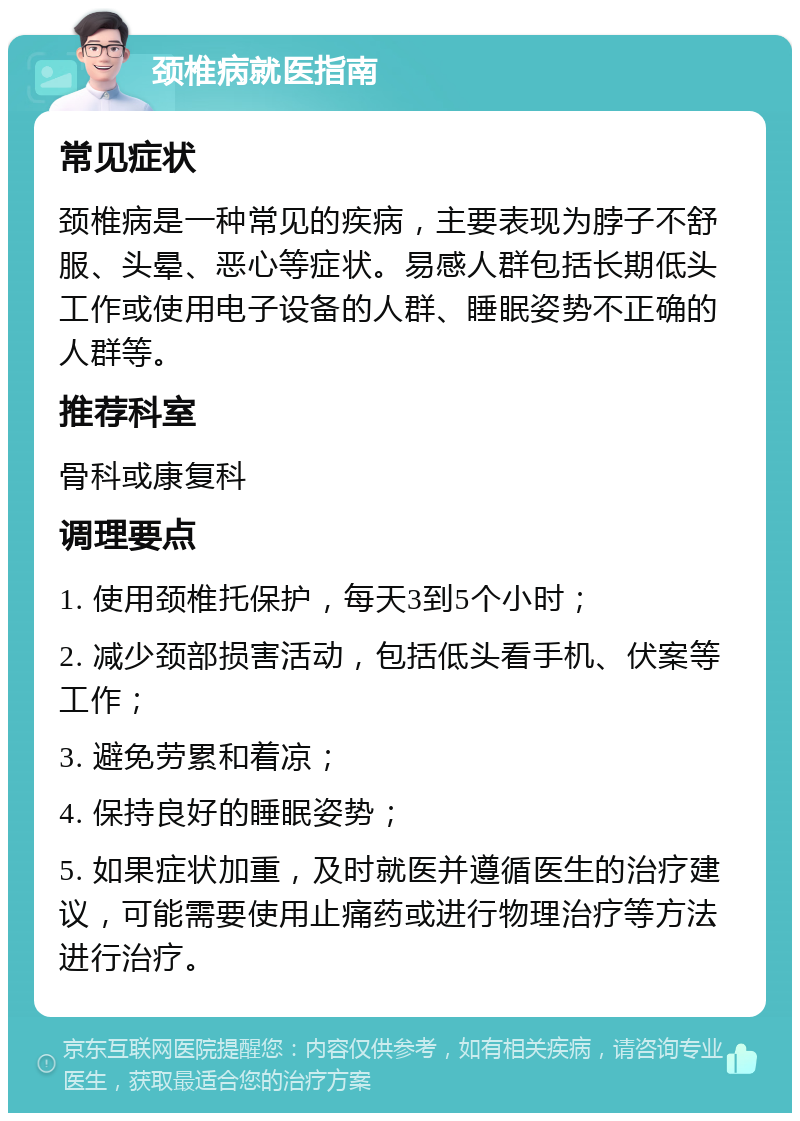 颈椎病就医指南 常见症状 颈椎病是一种常见的疾病，主要表现为脖子不舒服、头晕、恶心等症状。易感人群包括长期低头工作或使用电子设备的人群、睡眠姿势不正确的人群等。 推荐科室 骨科或康复科 调理要点 1. 使用颈椎托保护，每天3到5个小时； 2. 减少颈部损害活动，包括低头看手机、伏案等工作； 3. 避免劳累和着凉； 4. 保持良好的睡眠姿势； 5. 如果症状加重，及时就医并遵循医生的治疗建议，可能需要使用止痛药或进行物理治疗等方法进行治疗。