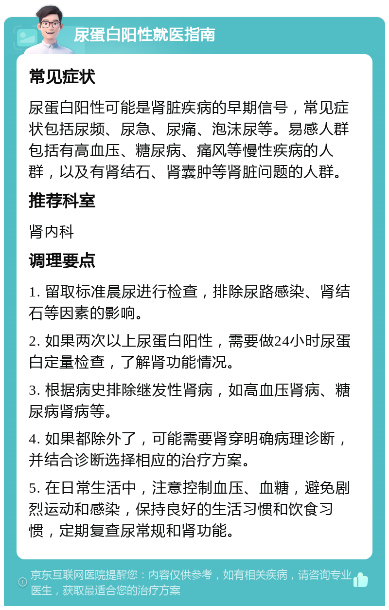 尿蛋白阳性就医指南 常见症状 尿蛋白阳性可能是肾脏疾病的早期信号，常见症状包括尿频、尿急、尿痛、泡沫尿等。易感人群包括有高血压、糖尿病、痛风等慢性疾病的人群，以及有肾结石、肾囊肿等肾脏问题的人群。 推荐科室 肾内科 调理要点 1. 留取标准晨尿进行检查，排除尿路感染、肾结石等因素的影响。 2. 如果两次以上尿蛋白阳性，需要做24小时尿蛋白定量检查，了解肾功能情况。 3. 根据病史排除继发性肾病，如高血压肾病、糖尿病肾病等。 4. 如果都除外了，可能需要肾穿明确病理诊断，并结合诊断选择相应的治疗方案。 5. 在日常生活中，注意控制血压、血糖，避免剧烈运动和感染，保持良好的生活习惯和饮食习惯，定期复查尿常规和肾功能。