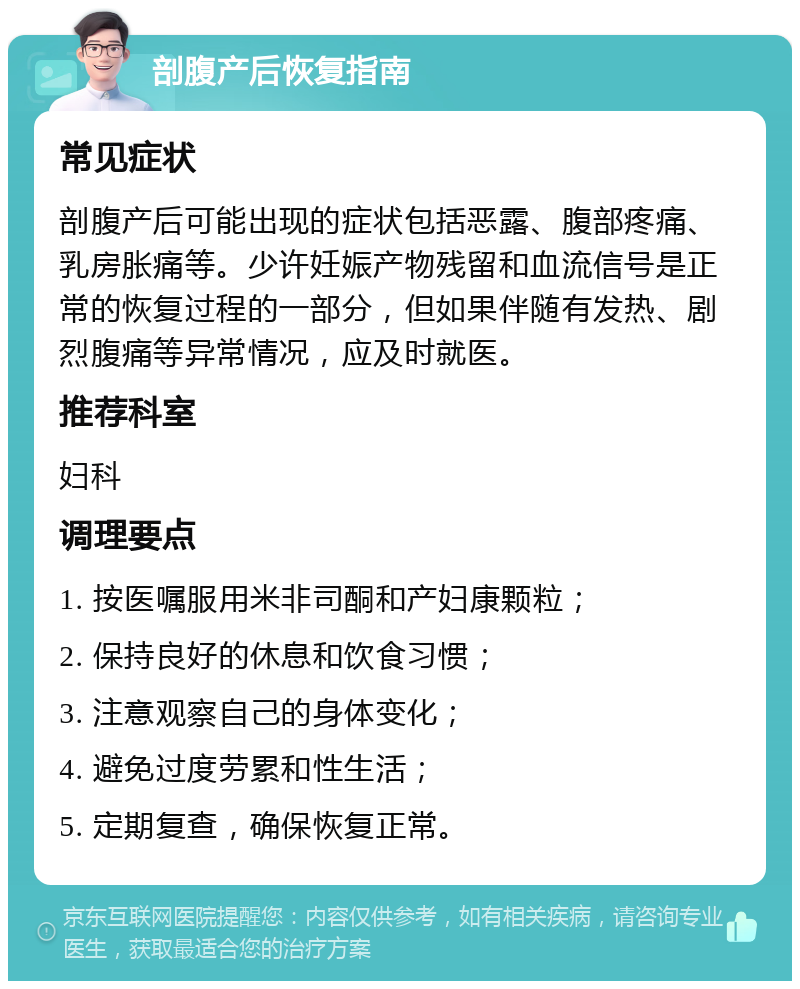 剖腹产后恢复指南 常见症状 剖腹产后可能出现的症状包括恶露、腹部疼痛、乳房胀痛等。少许妊娠产物残留和血流信号是正常的恢复过程的一部分，但如果伴随有发热、剧烈腹痛等异常情况，应及时就医。 推荐科室 妇科 调理要点 1. 按医嘱服用米非司酮和产妇康颗粒； 2. 保持良好的休息和饮食习惯； 3. 注意观察自己的身体变化； 4. 避免过度劳累和性生活； 5. 定期复查，确保恢复正常。