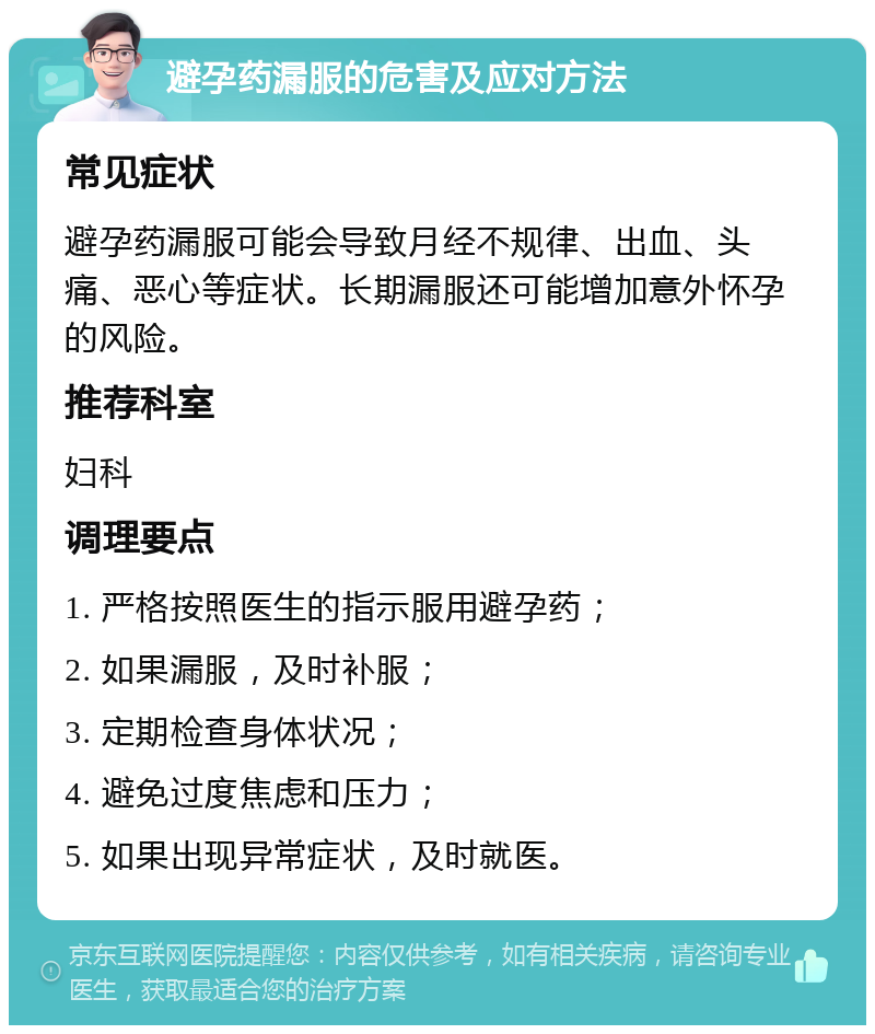 避孕药漏服的危害及应对方法 常见症状 避孕药漏服可能会导致月经不规律、出血、头痛、恶心等症状。长期漏服还可能增加意外怀孕的风险。 推荐科室 妇科 调理要点 1. 严格按照医生的指示服用避孕药； 2. 如果漏服，及时补服； 3. 定期检查身体状况； 4. 避免过度焦虑和压力； 5. 如果出现异常症状，及时就医。