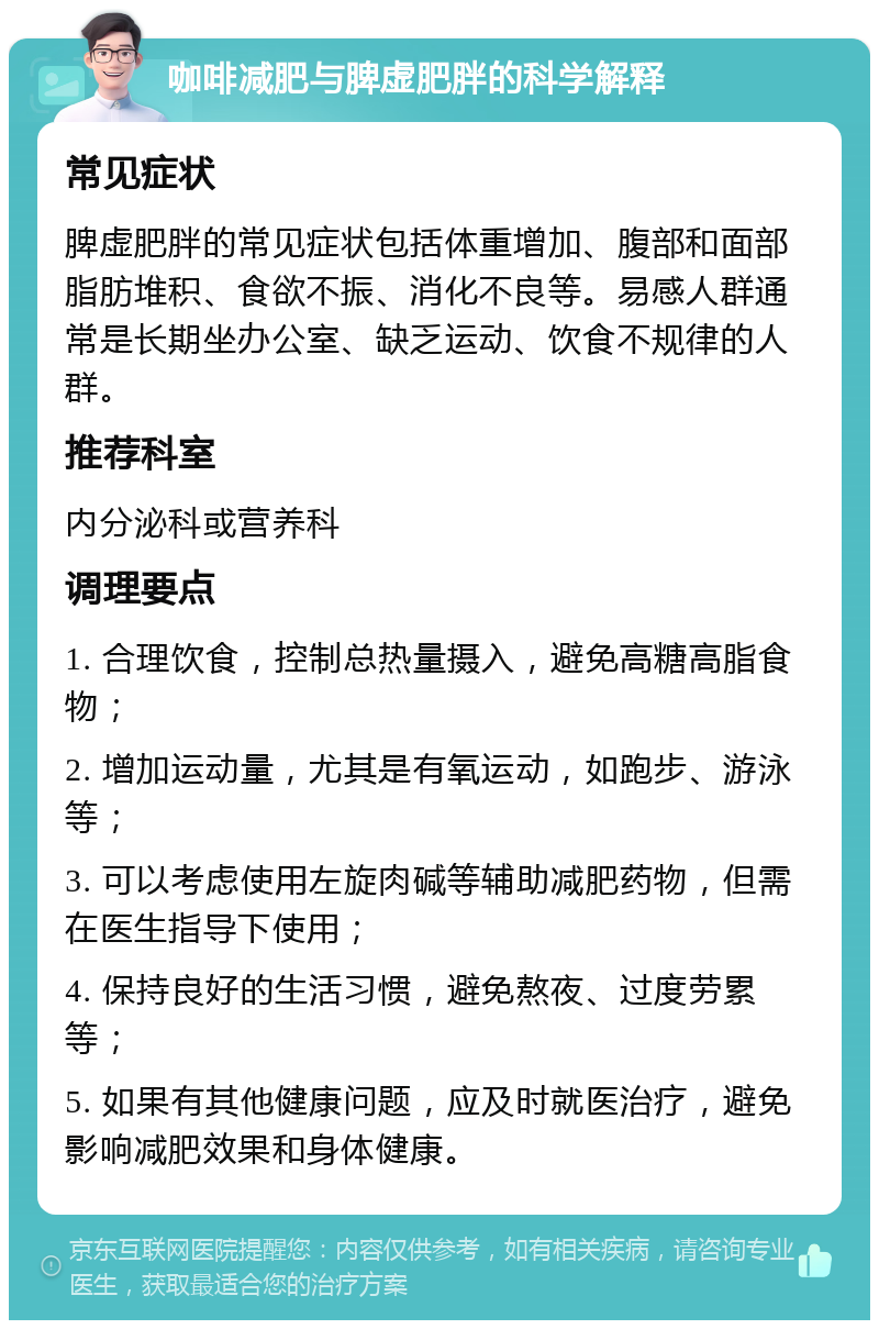 咖啡减肥与脾虚肥胖的科学解释 常见症状 脾虚肥胖的常见症状包括体重增加、腹部和面部脂肪堆积、食欲不振、消化不良等。易感人群通常是长期坐办公室、缺乏运动、饮食不规律的人群。 推荐科室 内分泌科或营养科 调理要点 1. 合理饮食，控制总热量摄入，避免高糖高脂食物； 2. 增加运动量，尤其是有氧运动，如跑步、游泳等； 3. 可以考虑使用左旋肉碱等辅助减肥药物，但需在医生指导下使用； 4. 保持良好的生活习惯，避免熬夜、过度劳累等； 5. 如果有其他健康问题，应及时就医治疗，避免影响减肥效果和身体健康。