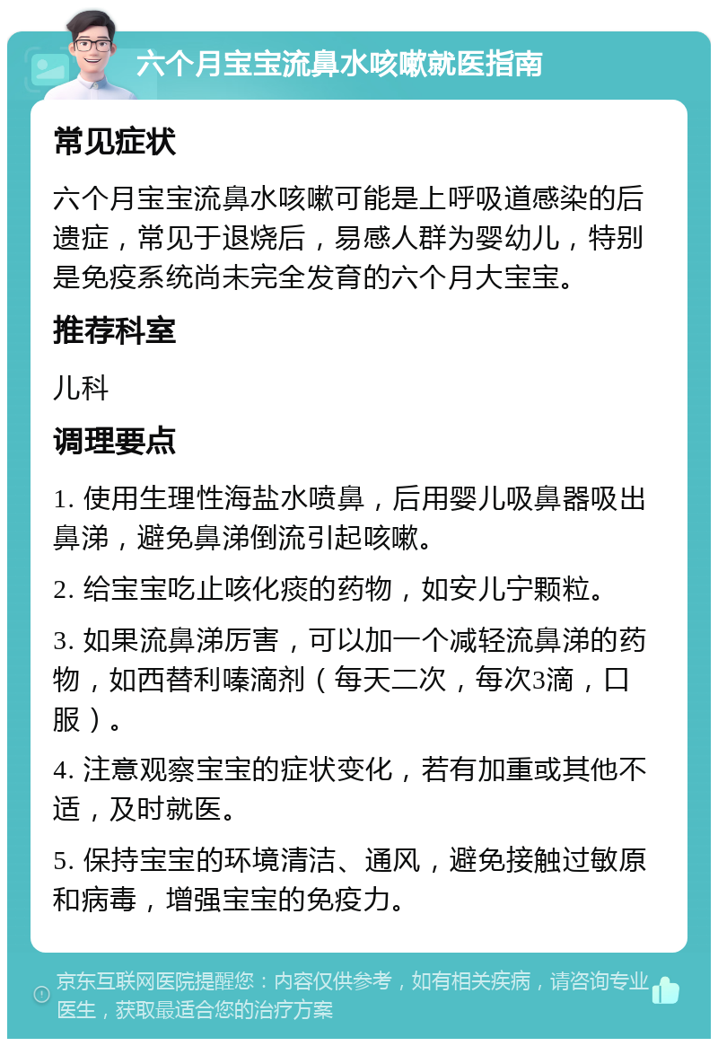 六个月宝宝流鼻水咳嗽就医指南 常见症状 六个月宝宝流鼻水咳嗽可能是上呼吸道感染的后遗症，常见于退烧后，易感人群为婴幼儿，特别是免疫系统尚未完全发育的六个月大宝宝。 推荐科室 儿科 调理要点 1. 使用生理性海盐水喷鼻，后用婴儿吸鼻器吸出鼻涕，避免鼻涕倒流引起咳嗽。 2. 给宝宝吃止咳化痰的药物，如安儿宁颗粒。 3. 如果流鼻涕厉害，可以加一个减轻流鼻涕的药物，如西替利嗪滴剂（每天二次，每次3滴，口服）。 4. 注意观察宝宝的症状变化，若有加重或其他不适，及时就医。 5. 保持宝宝的环境清洁、通风，避免接触过敏原和病毒，增强宝宝的免疫力。