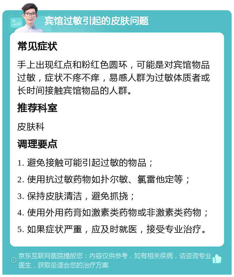 宾馆过敏引起的皮肤问题 常见症状 手上出现红点和粉红色圆环，可能是对宾馆物品过敏，症状不疼不痒，易感人群为过敏体质者或长时间接触宾馆物品的人群。 推荐科室 皮肤科 调理要点 1. 避免接触可能引起过敏的物品； 2. 使用抗过敏药物如扑尔敏、氯雷他定等； 3. 保持皮肤清洁，避免抓挠； 4. 使用外用药膏如激素类药物或非激素类药物； 5. 如果症状严重，应及时就医，接受专业治疗。