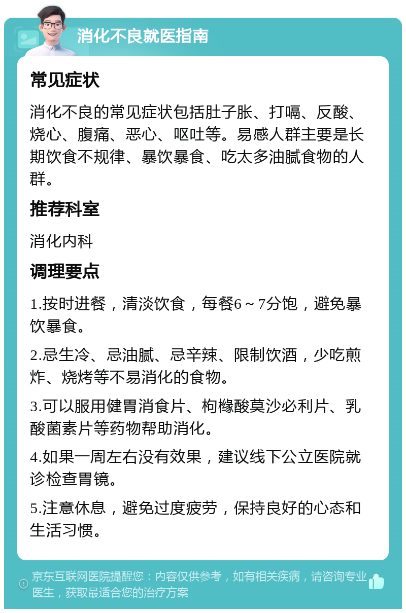 消化不良就医指南 常见症状 消化不良的常见症状包括肚子胀、打嗝、反酸、烧心、腹痛、恶心、呕吐等。易感人群主要是长期饮食不规律、暴饮暴食、吃太多油腻食物的人群。 推荐科室 消化内科 调理要点 1.按时进餐，清淡饮食，每餐6～7分饱，避免暴饮暴食。 2.忌生冷、忌油腻、忌辛辣、限制饮酒，少吃煎炸、烧烤等不易消化的食物。 3.可以服用健胃消食片、枸橼酸莫沙必利片、乳酸菌素片等药物帮助消化。 4.如果一周左右没有效果，建议线下公立医院就诊检查胃镜。 5.注意休息，避免过度疲劳，保持良好的心态和生活习惯。