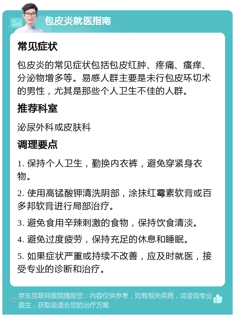 包皮炎就医指南 常见症状 包皮炎的常见症状包括包皮红肿、疼痛、瘙痒、分泌物增多等。易感人群主要是未行包皮环切术的男性，尤其是那些个人卫生不佳的人群。 推荐科室 泌尿外科或皮肤科 调理要点 1. 保持个人卫生，勤换内衣裤，避免穿紧身衣物。 2. 使用高锰酸钾清洗阴部，涂抹红霉素软膏或百多邦软膏进行局部治疗。 3. 避免食用辛辣刺激的食物，保持饮食清淡。 4. 避免过度疲劳，保持充足的休息和睡眠。 5. 如果症状严重或持续不改善，应及时就医，接受专业的诊断和治疗。