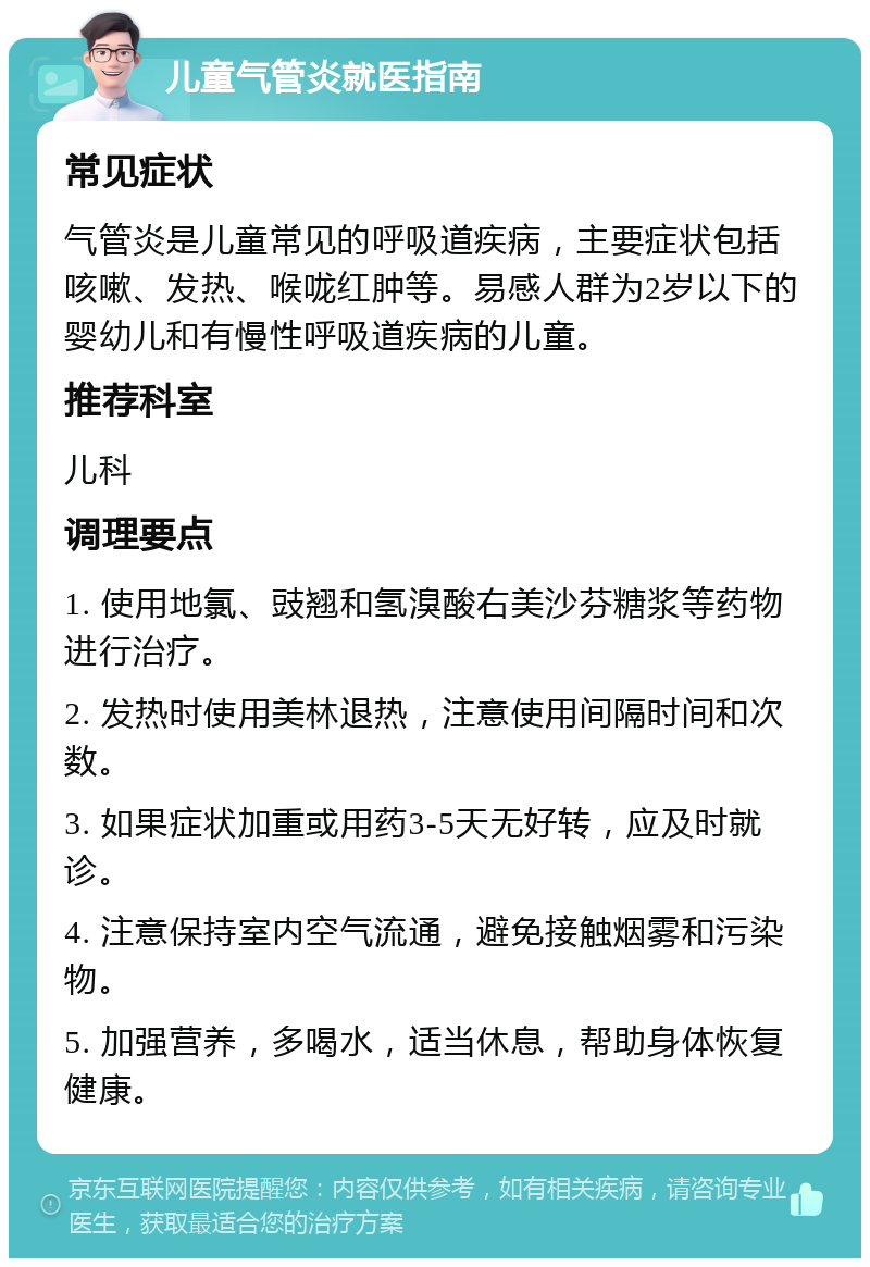 儿童气管炎就医指南 常见症状 气管炎是儿童常见的呼吸道疾病，主要症状包括咳嗽、发热、喉咙红肿等。易感人群为2岁以下的婴幼儿和有慢性呼吸道疾病的儿童。 推荐科室 儿科 调理要点 1. 使用地氯、豉翘和氢溴酸右美沙芬糖浆等药物进行治疗。 2. 发热时使用美林退热，注意使用间隔时间和次数。 3. 如果症状加重或用药3-5天无好转，应及时就诊。 4. 注意保持室内空气流通，避免接触烟雾和污染物。 5. 加强营养，多喝水，适当休息，帮助身体恢复健康。