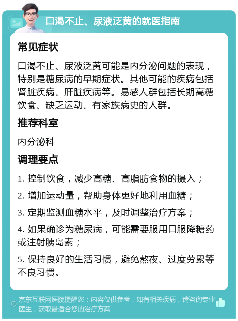 口渴不止、尿液泛黄的就医指南 常见症状 口渴不止、尿液泛黄可能是内分泌问题的表现，特别是糖尿病的早期症状。其他可能的疾病包括肾脏疾病、肝脏疾病等。易感人群包括长期高糖饮食、缺乏运动、有家族病史的人群。 推荐科室 内分泌科 调理要点 1. 控制饮食，减少高糖、高脂肪食物的摄入； 2. 增加运动量，帮助身体更好地利用血糖； 3. 定期监测血糖水平，及时调整治疗方案； 4. 如果确诊为糖尿病，可能需要服用口服降糖药或注射胰岛素； 5. 保持良好的生活习惯，避免熬夜、过度劳累等不良习惯。