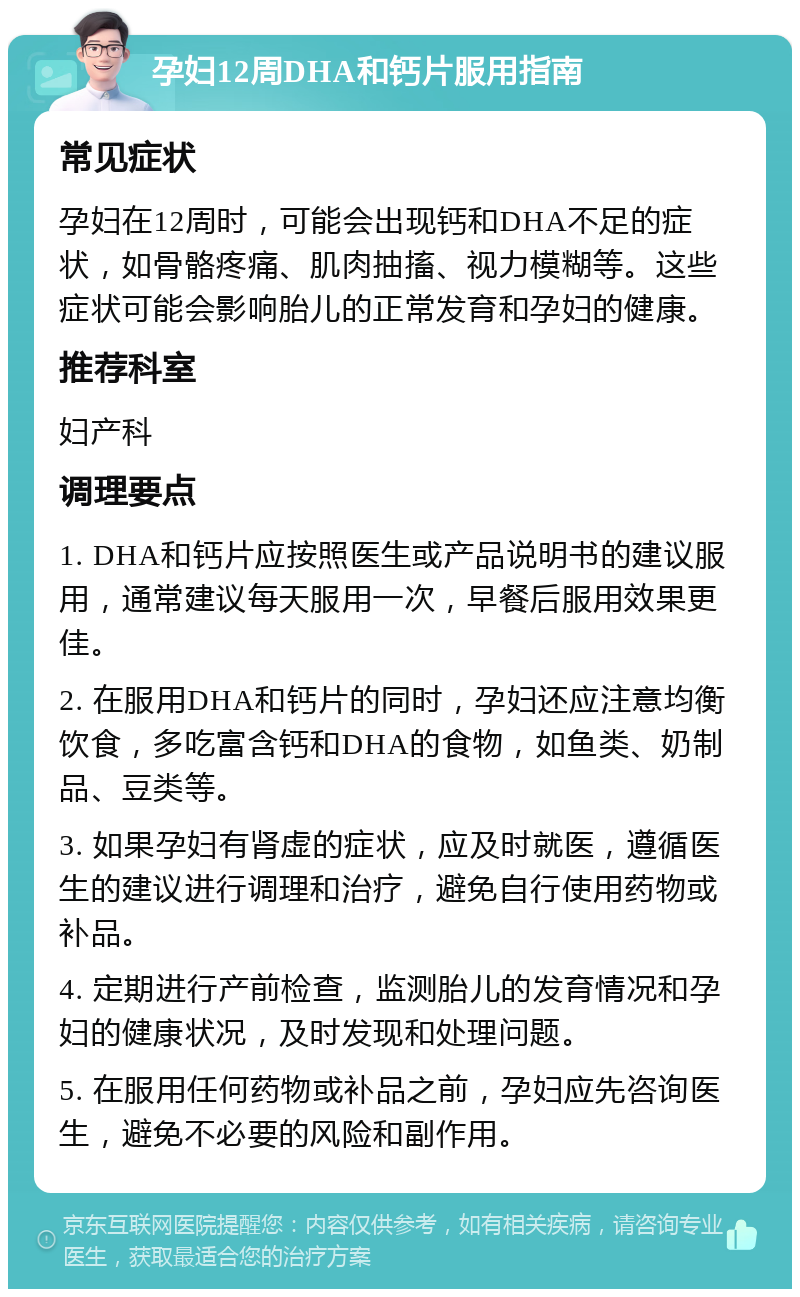 孕妇12周DHA和钙片服用指南 常见症状 孕妇在12周时，可能会出现钙和DHA不足的症状，如骨骼疼痛、肌肉抽搐、视力模糊等。这些症状可能会影响胎儿的正常发育和孕妇的健康。 推荐科室 妇产科 调理要点 1. DHA和钙片应按照医生或产品说明书的建议服用，通常建议每天服用一次，早餐后服用效果更佳。 2. 在服用DHA和钙片的同时，孕妇还应注意均衡饮食，多吃富含钙和DHA的食物，如鱼类、奶制品、豆类等。 3. 如果孕妇有肾虚的症状，应及时就医，遵循医生的建议进行调理和治疗，避免自行使用药物或补品。 4. 定期进行产前检查，监测胎儿的发育情况和孕妇的健康状况，及时发现和处理问题。 5. 在服用任何药物或补品之前，孕妇应先咨询医生，避免不必要的风险和副作用。