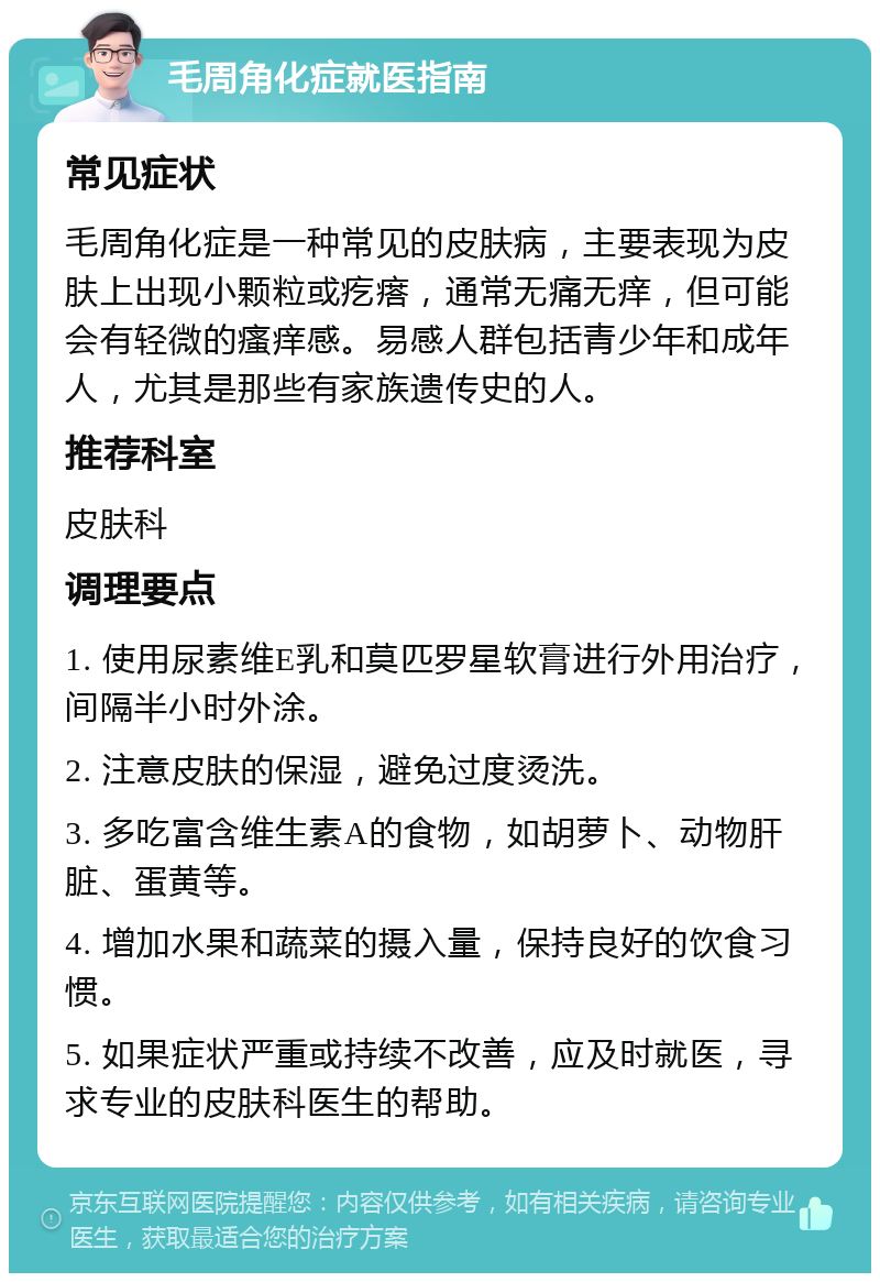 毛周角化症就医指南 常见症状 毛周角化症是一种常见的皮肤病，主要表现为皮肤上出现小颗粒或疙瘩，通常无痛无痒，但可能会有轻微的瘙痒感。易感人群包括青少年和成年人，尤其是那些有家族遗传史的人。 推荐科室 皮肤科 调理要点 1. 使用尿素维E乳和莫匹罗星软膏进行外用治疗，间隔半小时外涂。 2. 注意皮肤的保湿，避免过度烫洗。 3. 多吃富含维生素A的食物，如胡萝卜、动物肝脏、蛋黄等。 4. 增加水果和蔬菜的摄入量，保持良好的饮食习惯。 5. 如果症状严重或持续不改善，应及时就医，寻求专业的皮肤科医生的帮助。