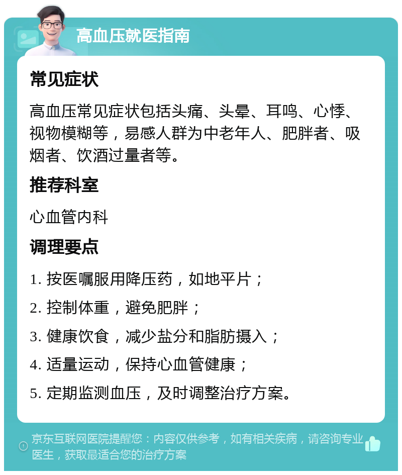 高血压就医指南 常见症状 高血压常见症状包括头痛、头晕、耳鸣、心悸、视物模糊等，易感人群为中老年人、肥胖者、吸烟者、饮酒过量者等。 推荐科室 心血管内科 调理要点 1. 按医嘱服用降压药，如地平片； 2. 控制体重，避免肥胖； 3. 健康饮食，减少盐分和脂肪摄入； 4. 适量运动，保持心血管健康； 5. 定期监测血压，及时调整治疗方案。