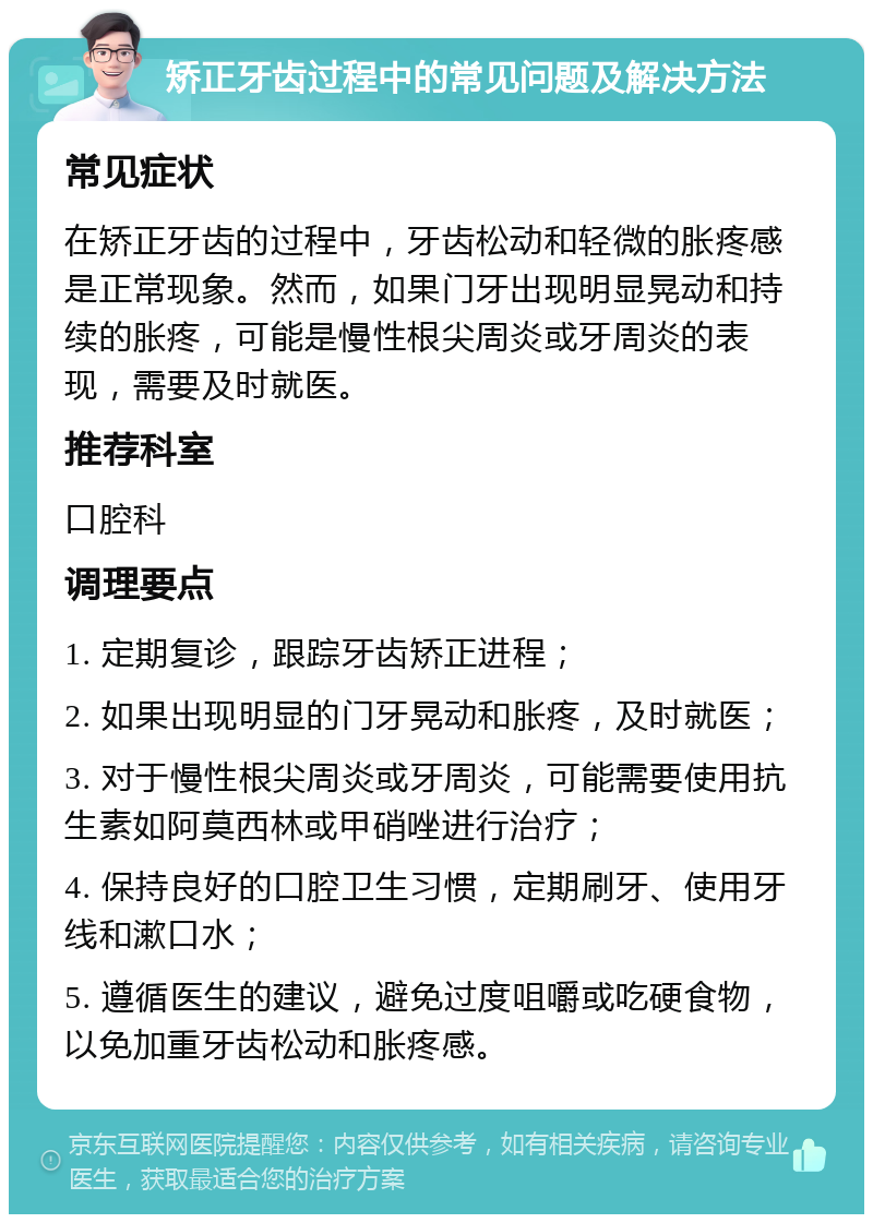 矫正牙齿过程中的常见问题及解决方法 常见症状 在矫正牙齿的过程中，牙齿松动和轻微的胀疼感是正常现象。然而，如果门牙出现明显晃动和持续的胀疼，可能是慢性根尖周炎或牙周炎的表现，需要及时就医。 推荐科室 口腔科 调理要点 1. 定期复诊，跟踪牙齿矫正进程； 2. 如果出现明显的门牙晃动和胀疼，及时就医； 3. 对于慢性根尖周炎或牙周炎，可能需要使用抗生素如阿莫西林或甲硝唑进行治疗； 4. 保持良好的口腔卫生习惯，定期刷牙、使用牙线和漱口水； 5. 遵循医生的建议，避免过度咀嚼或吃硬食物，以免加重牙齿松动和胀疼感。