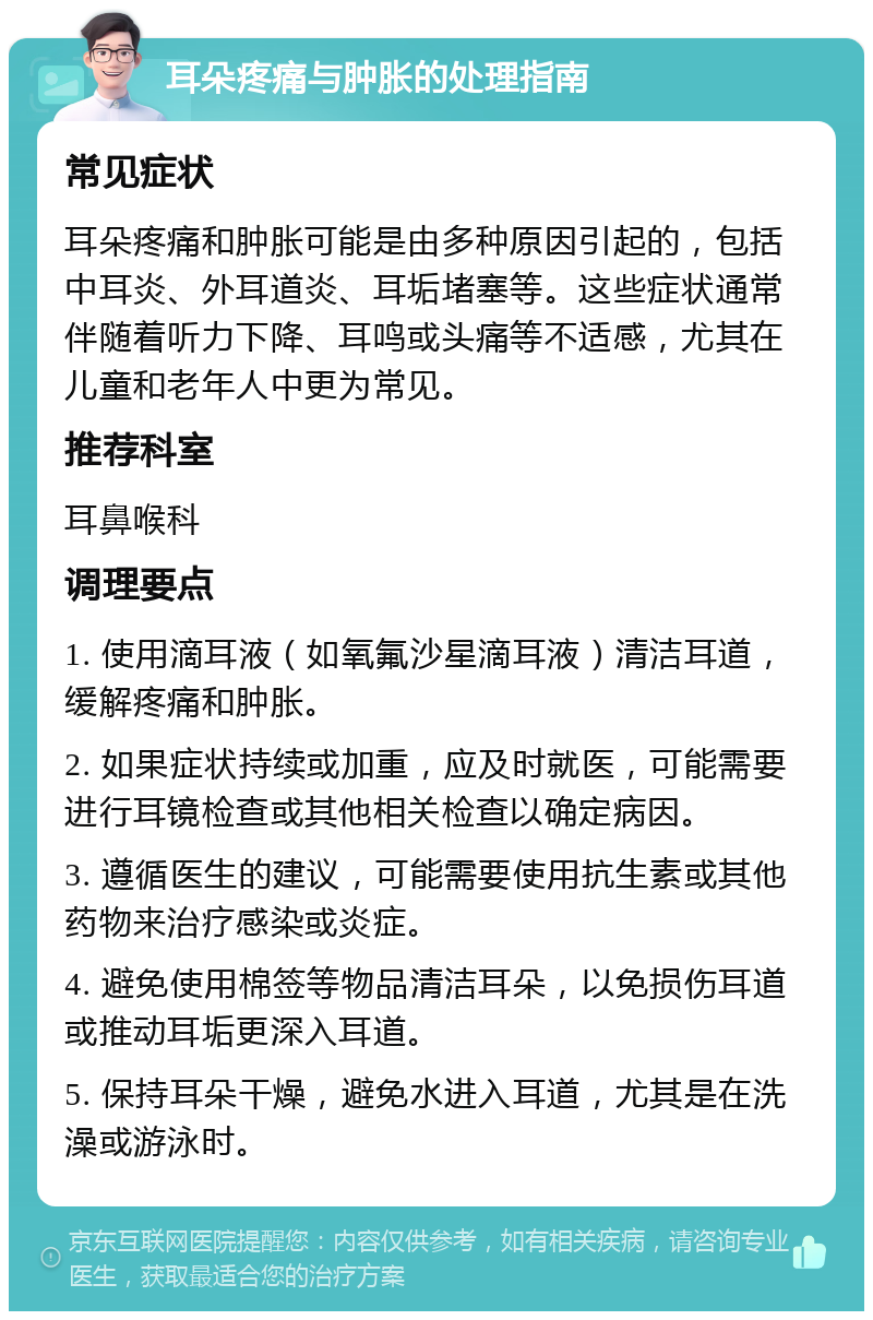 耳朵疼痛与肿胀的处理指南 常见症状 耳朵疼痛和肿胀可能是由多种原因引起的，包括中耳炎、外耳道炎、耳垢堵塞等。这些症状通常伴随着听力下降、耳鸣或头痛等不适感，尤其在儿童和老年人中更为常见。 推荐科室 耳鼻喉科 调理要点 1. 使用滴耳液（如氧氟沙星滴耳液）清洁耳道，缓解疼痛和肿胀。 2. 如果症状持续或加重，应及时就医，可能需要进行耳镜检查或其他相关检查以确定病因。 3. 遵循医生的建议，可能需要使用抗生素或其他药物来治疗感染或炎症。 4. 避免使用棉签等物品清洁耳朵，以免损伤耳道或推动耳垢更深入耳道。 5. 保持耳朵干燥，避免水进入耳道，尤其是在洗澡或游泳时。