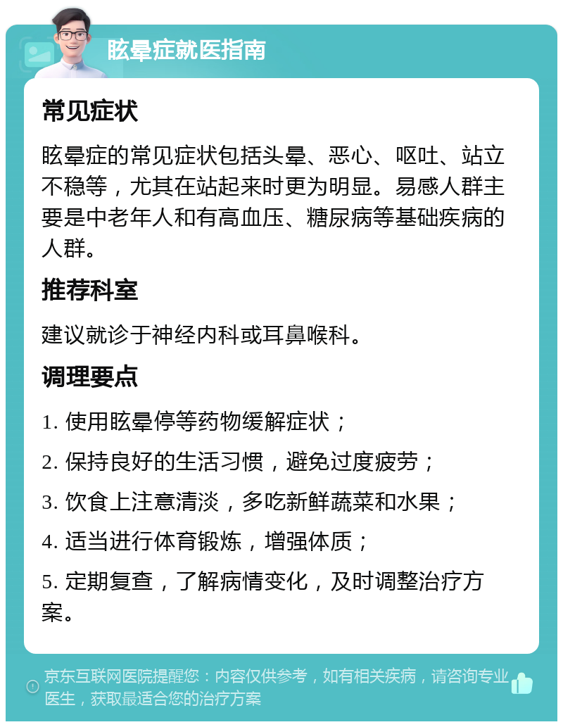 眩晕症就医指南 常见症状 眩晕症的常见症状包括头晕、恶心、呕吐、站立不稳等，尤其在站起来时更为明显。易感人群主要是中老年人和有高血压、糖尿病等基础疾病的人群。 推荐科室 建议就诊于神经内科或耳鼻喉科。 调理要点 1. 使用眩晕停等药物缓解症状； 2. 保持良好的生活习惯，避免过度疲劳； 3. 饮食上注意清淡，多吃新鲜蔬菜和水果； 4. 适当进行体育锻炼，增强体质； 5. 定期复查，了解病情变化，及时调整治疗方案。