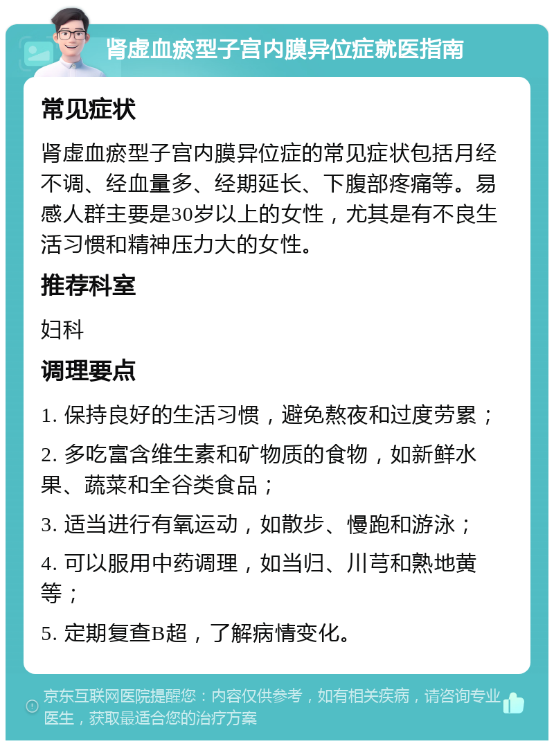 肾虚血瘀型子宫内膜异位症就医指南 常见症状 肾虚血瘀型子宫内膜异位症的常见症状包括月经不调、经血量多、经期延长、下腹部疼痛等。易感人群主要是30岁以上的女性，尤其是有不良生活习惯和精神压力大的女性。 推荐科室 妇科 调理要点 1. 保持良好的生活习惯，避免熬夜和过度劳累； 2. 多吃富含维生素和矿物质的食物，如新鲜水果、蔬菜和全谷类食品； 3. 适当进行有氧运动，如散步、慢跑和游泳； 4. 可以服用中药调理，如当归、川芎和熟地黄等； 5. 定期复查B超，了解病情变化。