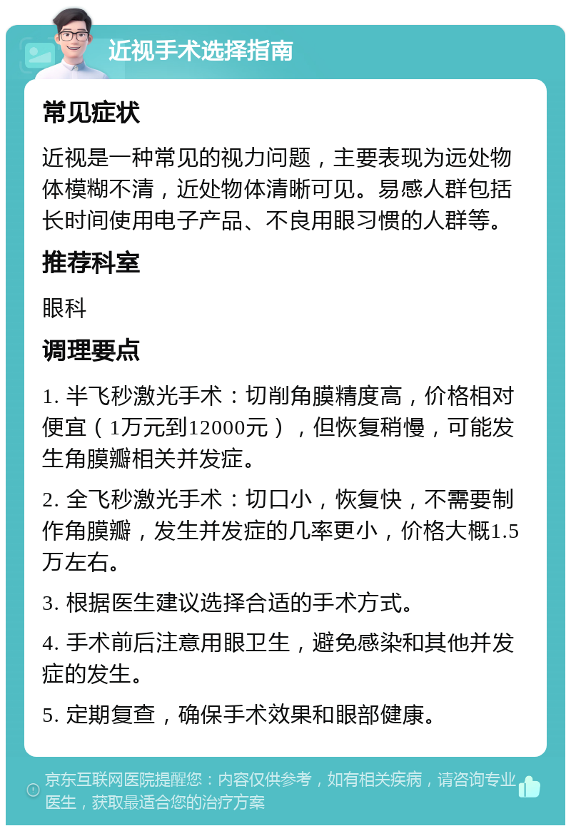 近视手术选择指南 常见症状 近视是一种常见的视力问题，主要表现为远处物体模糊不清，近处物体清晰可见。易感人群包括长时间使用电子产品、不良用眼习惯的人群等。 推荐科室 眼科 调理要点 1. 半飞秒激光手术：切削角膜精度高，价格相对便宜（1万元到12000元），但恢复稍慢，可能发生角膜瓣相关并发症。 2. 全飞秒激光手术：切口小，恢复快，不需要制作角膜瓣，发生并发症的几率更小，价格大概1.5万左右。 3. 根据医生建议选择合适的手术方式。 4. 手术前后注意用眼卫生，避免感染和其他并发症的发生。 5. 定期复查，确保手术效果和眼部健康。