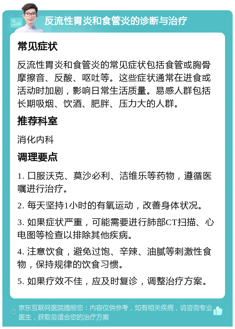 反流性胃炎和食管炎的诊断与治疗 常见症状 反流性胃炎和食管炎的常见症状包括食管或胸骨摩擦音、反酸、呕吐等。这些症状通常在进食或活动时加剧，影响日常生活质量。易感人群包括长期吸烟、饮酒、肥胖、压力大的人群。 推荐科室 消化内科 调理要点 1. 口服沃克、莫沙必利、洁维乐等药物，遵循医嘱进行治疗。 2. 每天坚持1小时的有氧运动，改善身体状况。 3. 如果症状严重，可能需要进行肺部CT扫描、心电图等检查以排除其他疾病。 4. 注意饮食，避免过饱、辛辣、油腻等刺激性食物，保持规律的饮食习惯。 5. 如果疗效不佳，应及时复诊，调整治疗方案。