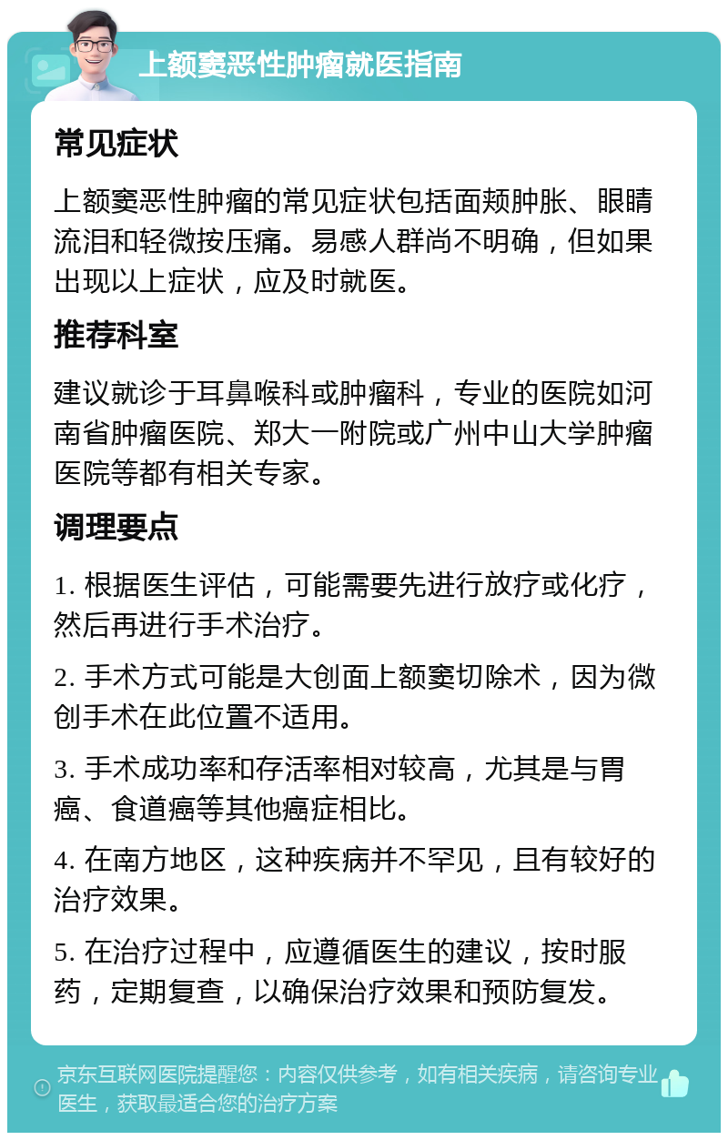 上额窦恶性肿瘤就医指南 常见症状 上额窦恶性肿瘤的常见症状包括面颊肿胀、眼睛流泪和轻微按压痛。易感人群尚不明确，但如果出现以上症状，应及时就医。 推荐科室 建议就诊于耳鼻喉科或肿瘤科，专业的医院如河南省肿瘤医院、郑大一附院或广州中山大学肿瘤医院等都有相关专家。 调理要点 1. 根据医生评估，可能需要先进行放疗或化疗，然后再进行手术治疗。 2. 手术方式可能是大创面上额窦切除术，因为微创手术在此位置不适用。 3. 手术成功率和存活率相对较高，尤其是与胃癌、食道癌等其他癌症相比。 4. 在南方地区，这种疾病并不罕见，且有较好的治疗效果。 5. 在治疗过程中，应遵循医生的建议，按时服药，定期复查，以确保治疗效果和预防复发。