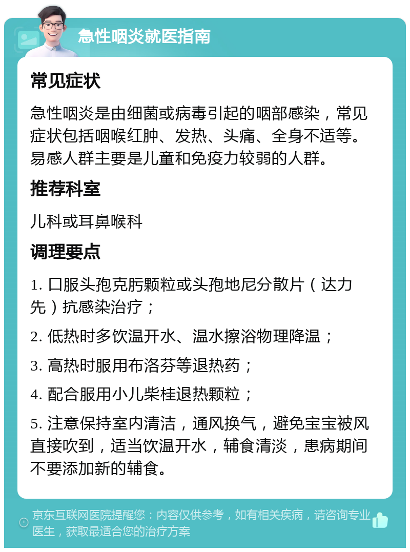 急性咽炎就医指南 常见症状 急性咽炎是由细菌或病毒引起的咽部感染，常见症状包括咽喉红肿、发热、头痛、全身不适等。易感人群主要是儿童和免疫力较弱的人群。 推荐科室 儿科或耳鼻喉科 调理要点 1. 口服头孢克肟颗粒或头孢地尼分散片（达力先）抗感染治疗； 2. 低热时多饮温开水、温水擦浴物理降温； 3. 高热时服用布洛芬等退热药； 4. 配合服用小儿柴桂退热颗粒； 5. 注意保持室内清洁，通风换气，避免宝宝被风直接吹到，适当饮温开水，辅食清淡，患病期间不要添加新的辅食。