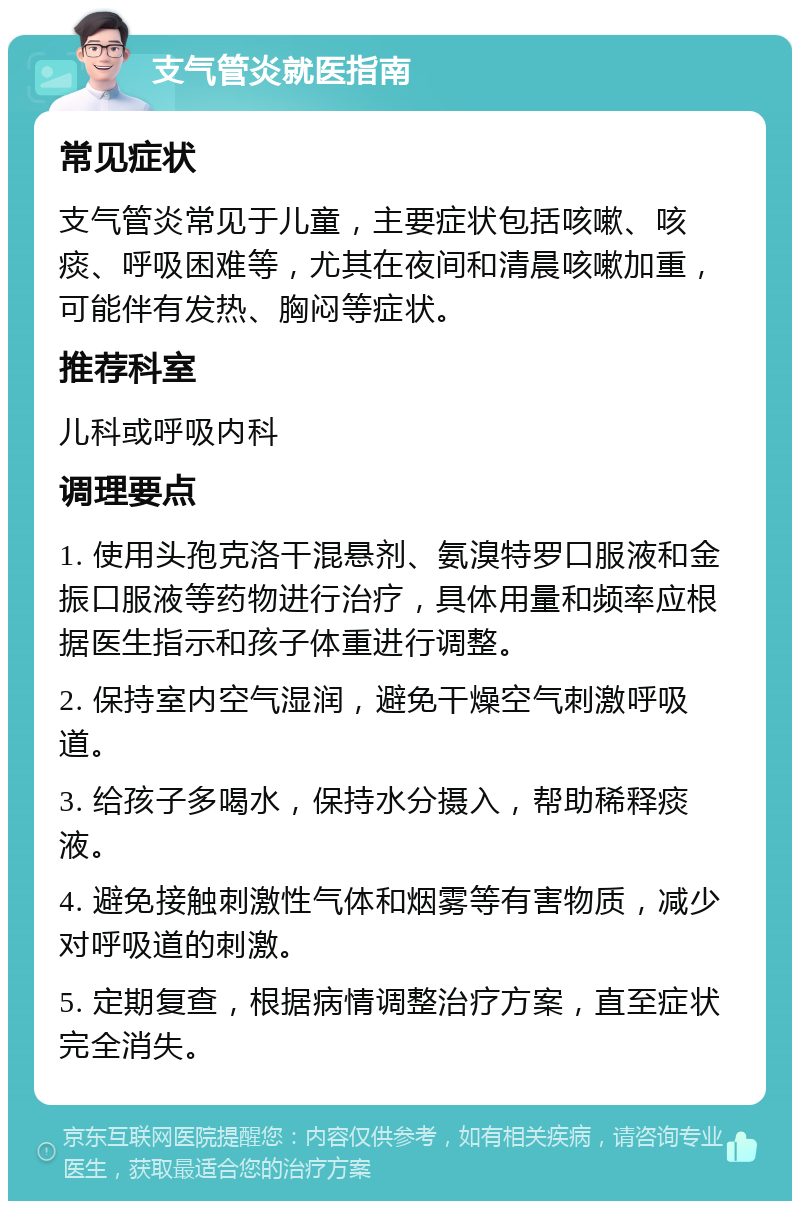 支气管炎就医指南 常见症状 支气管炎常见于儿童，主要症状包括咳嗽、咳痰、呼吸困难等，尤其在夜间和清晨咳嗽加重，可能伴有发热、胸闷等症状。 推荐科室 儿科或呼吸内科 调理要点 1. 使用头孢克洛干混悬剂、氨溴特罗口服液和金振口服液等药物进行治疗，具体用量和频率应根据医生指示和孩子体重进行调整。 2. 保持室内空气湿润，避免干燥空气刺激呼吸道。 3. 给孩子多喝水，保持水分摄入，帮助稀释痰液。 4. 避免接触刺激性气体和烟雾等有害物质，减少对呼吸道的刺激。 5. 定期复查，根据病情调整治疗方案，直至症状完全消失。