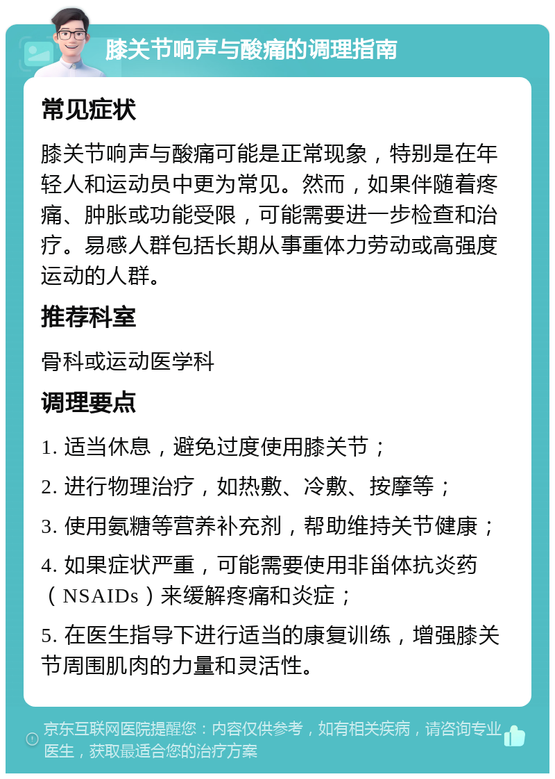 膝关节响声与酸痛的调理指南 常见症状 膝关节响声与酸痛可能是正常现象，特别是在年轻人和运动员中更为常见。然而，如果伴随着疼痛、肿胀或功能受限，可能需要进一步检查和治疗。易感人群包括长期从事重体力劳动或高强度运动的人群。 推荐科室 骨科或运动医学科 调理要点 1. 适当休息，避免过度使用膝关节； 2. 进行物理治疗，如热敷、冷敷、按摩等； 3. 使用氨糖等营养补充剂，帮助维持关节健康； 4. 如果症状严重，可能需要使用非甾体抗炎药（NSAIDs）来缓解疼痛和炎症； 5. 在医生指导下进行适当的康复训练，增强膝关节周围肌肉的力量和灵活性。