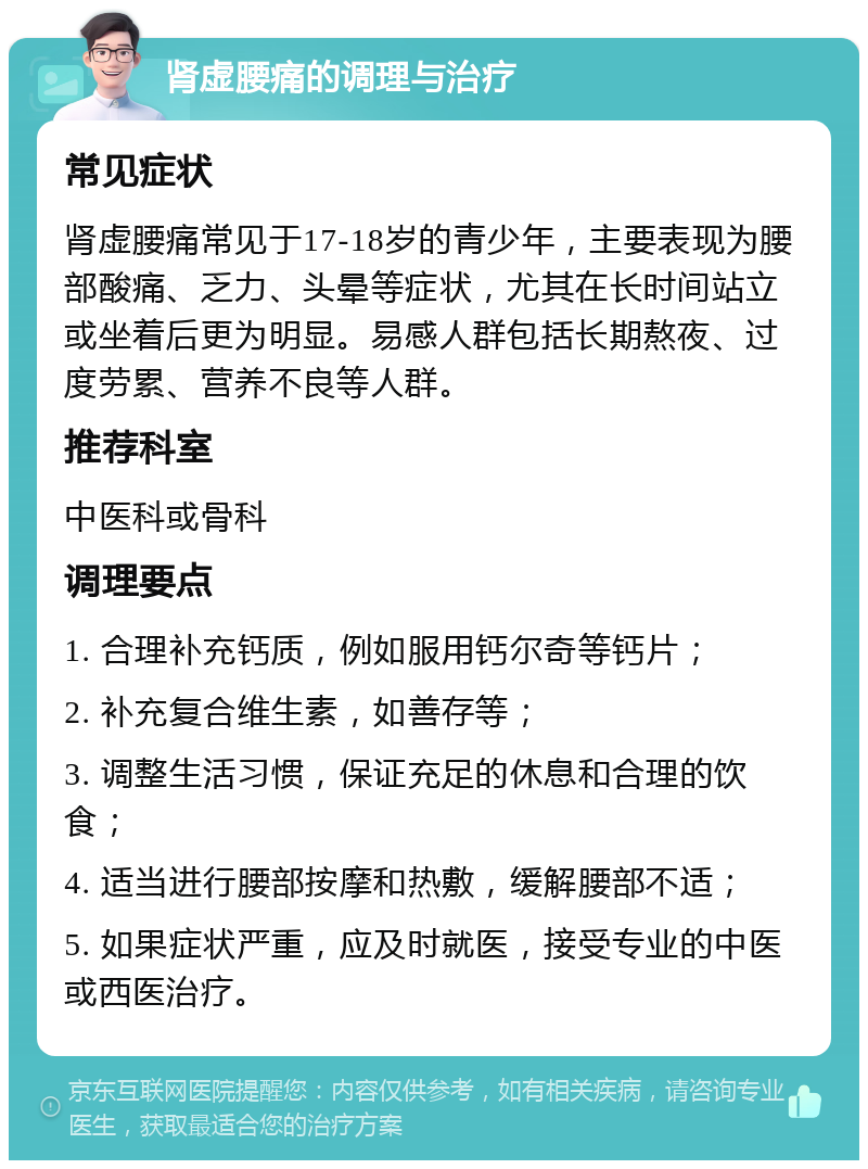 肾虚腰痛的调理与治疗 常见症状 肾虚腰痛常见于17-18岁的青少年，主要表现为腰部酸痛、乏力、头晕等症状，尤其在长时间站立或坐着后更为明显。易感人群包括长期熬夜、过度劳累、营养不良等人群。 推荐科室 中医科或骨科 调理要点 1. 合理补充钙质，例如服用钙尔奇等钙片； 2. 补充复合维生素，如善存等； 3. 调整生活习惯，保证充足的休息和合理的饮食； 4. 适当进行腰部按摩和热敷，缓解腰部不适； 5. 如果症状严重，应及时就医，接受专业的中医或西医治疗。